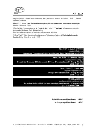 ARTIGO
Organização dos Estados Ibero-americanos -OEI; São Paulo: Cultura Acadêmica, 2006. ( Cadernos
da Ibero-America).
ROBREDO, Jaime. Da Ciência da Informação revisitada aos sistemas humanos de informação.
Brasília: Thesaurus, 2003.
SÃO PAULO (Estado). Governo do Estado de São Paulo. INTRAGOV: infra-estrutura unica de
informação.São Paulo, 2007. Disponível em:
http://www.intragov.sp.gov.br/ambiente_rede/ambiente_rede.htm
SARACEVIC, Tefto. Interdisciplinarity nature of Information Science. Ciência da Informação,
Brasília, DF, v. 24, n. 1, p. 36-41, 1995.




                                                         PLÁCIDA L. V.A.C. SANTOS
                                                                      placida@flash.tv.br
                 Docente do Programa de Pós-graduação em Ciência da Informação – Unesp

                                              ALDINAR MARTINS BOTTENTUIT
                                                            aldinar@marilia.unesp.br
      Docente do Depto. de Biblioteconomia-UFMA - Doutoranda em CI -Unesp-Marilia.
                                                                   (014) 2105 5600

                                                                          MARIA JOSÉ V. JORENTE
                                                                               mjjorente@yahoo.com.br
                                                            Design - Doutoranda em CI -Unesp-Marilia.
                                                                                      (014) 3433 2429

                                                                         ÂNGELA GROSSI
                                                             angelacarvalho@marilia.unesp.br
                  Jornalista- Universidade de Sorocaba - Doutoranda em CI -Unesp-Marilia.
                                                                 (14) 3276-5643 / 3018-8373




                                                                  Recebido para publicação em: 12/10/07
                                                                      Aceito para publicação em: 12/12/07




© Revista Brasileira de Biblioteconomia e Documentação, Nova Série, São Paulo, v.3, n.2, p.129-140, jul-dez. 2007.   140
 