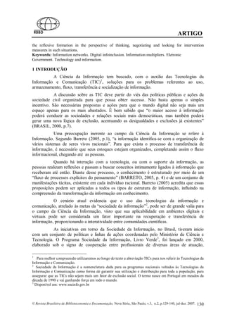 ARTIGO
the reflexive formation in the perspective of thinking, negotiating and looking for intervention
measures in such situations.
Keywords: Information networks. Digital infoinclusion. Information multipliers. Eletronic
Government. Technology and information.

1 INTRODUÇÃO
          A Ciência da Informação tem buscado, com o auxílio das Tecnologias da
Informação e Comunicação (TIC)1, soluções para os problemas referentes ao uso,
armazenamento, fluxo, transferência e socialização de informação.
            A discussão sobre as TIC deve partir do viés das políticas públicas e ações da
sociedade civil organizada para que possa obter sucesso. Não basta apenas o simples
incentivo. São necessárias propostas e ações para que o mundo digital não seja mais um
espaço apenas para os mais abastados. É bem sabido que “o maior acesso à informação
poderá conduzir as sociedades e relações sociais mais democráticas, mas também poderá
gerar uma nova lógica de exclusão, acentuando as desigualdades e exclusões já existentes”
(BRASIL, 2000, p.7).
            Uma preocupação inerente ao campo da Ciência da Informação se refere à
Informação. Segundo Barreto (2005, p.1), “a informação identifica-se com a organização de
vários sistemas de seres vivos racionais”. Para que exista o processo de transferência de
informação, é necessário que seus estoques estejam organizados, completando assim o fluxo
informacional, chegando até as pessoas.
            Quando há interação com a tecnologia, ou com o suporte da informação, as
pessoas realizam reflexões e passam a buscar conceitos intimamente ligados à informação que
receberam até então. Diante desse processo, o conhecimento é estruturado por meio de um
“fluxo de processos explícitos do pensamento” (BARRETO, 2005, p. 4) e de um conjunto de
manifestações tácitas, existente em cada indivíduo racional. Barreto (2005) acredita que essas
proposições podem ser aplicadas a todos os tipos de estrutura de informação, influindo na
compreensão da transformação da informação em conhecimento.
           O cenário atual evidencia que o uso das tecnologias da informação e
comunicação, atrelado às metas da “sociedade da informação”2, pode ser de grande valia para
o campo da Ciência da Informação, visto que sua aplicabilidade em ambientes digitais e
virtuais pode ser considerada um fator importante na recuperação e transferência de
informação, proporcionando a interatividade entre comunidades científicas.
           As iniciativas em torno da Sociedade da Informação, no Brasil, tiveram início
com um conjunto de políticas e linhas de ações coordenadas pelo Ministério de Ciência e
Tecnologia. O Programa Sociedade da Informação, Livro Verde3, foi lançado em 2000,
elaborado sob o signo de cooperação entre profissionais de diversas áreas de atuação,

1
   Para melhor compreensão utilizaremos ao longo do texto a abreviação TICs para nos referir às Tecnologias da
Informação e Comunicação.
2
   Sociedade da Informação é a nomenclatura dada para os programas nacionais voltados às Tecnologias da
Informação e Comunicação como forma de garantir sua utilização e distribuição para toda a população, para
assegurar que as TICs não sejam mais um fator de exclusão social. O termo nasce em Portugal em meados da
década de 1990 e vai ganhando força em todo o mundo.
3
  Disponível em: www.socinfo.gov.br



© Revista Brasileira de Biblioteconomia e Documentação, Nova Série, São Paulo, v.3, n.2, p.129-140, jul-dez. 2007.   130
 