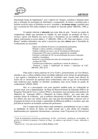 ARTIGO
denominado Grupo de Implantação4, com o objetivo de “integrar, coordenar e fomentar ações
para a utilização de tecnologias de informação e comunicação, de forma a contribuir para a
inclusão social de todos os brasileiros na nova sociedade e, ao mesmo tempo, contribuir para
que a economia do País tenha condições de competir no mercado global” (BRASIL, 2000, p.
10).
             O capítulo referente à educação tem como linha de ação “investir na criação de
competências amplas que permitam ao cidadão ter uma atuação na produção de bens e
serviços, operar com fluência nos novos meios e ferramentas em seu trabalho, bem como
aplicar criativamente as novas mídias [...]” (BRASIL, 2000, p. 45). Dois anos depois, o Livro
Branco5 também referendava tais ações e prescrevia que para educar para a Sociedade do
Conhecimento era necessário:
                            · Induzir um ambiente favorável a um aprendizado permanente;
                            · Difundir a cultura científica e tecnológica na sociedade;
                            · Ampliar condições de acesso e uso de Tecnologia de Informação e
                              Comunicação (TIC) para os distintos segmentos da sociedade;
                            · Estimular a utilização da TIC na universalização do acesso à educação
                              científica e tecnológica;
                            · Incentivar o envolvimento dos meios de comunicação na cobertura dos
                               assuntos de CT&I;
                            · Contribuir para modernizar e aperfeiçoar o ensino de ciências; e
                            · Promover e apoiar a implantação de museus e exposições de C&T.
                            (BRASIL, 2003, p.67).

           Pelas ações e metas expressas no Livro Verde e, posteriormente, no Livro Branco,
entende-se que a cultura simbólica dessa sociedade implicaria novas formas de aprendizagem,
o que sugeria a emergência de um modelo de 'sociedade' cujos veículos mais eficazes de
acesso são os "processos de aquisição desse conhecimento, uma vez que são as ferramentas
mais poderosas para espalhar ou distribuir socialmente essas novas formas de gestão do
conhecimento" (POZO, 2004).
             Ora, se a preocupação com essas questões também pode ser evidenciada no
governo atual, com a implementação do Plano de Desenvolvimento da Educação (PDE) e do
Programa Nacional do Livro e Leitura (PNLL), documentos esses portadores das políticas do
Ministério da Educação (MEC) e Ministério da Cultura (MinC), por outro lado, não
podemos deixar de evidenciar, que as políticas educacionais no Brasil têm sido marcadas,
nos últimos dez anos, por muitas críticas, quer seja pela descontinuidade e descaso com os
programas de leitura ou de criação e manutenção de bibliotecas públicas e escolares, quer seja
pela falta de incentivo na formação contínua dos professores.
           Isto é comprovado pelos índices nada animadores, principalmente no que se refere
às habilidades de leitura de alunos em idade escolar que o país obtém em avaliações
implementadas por organismos internacionais e nacionais, como Programme for International


4
  Grupo de Implantação constituído por profissionais do País e do Exterior, advindos de universidades, do
governo, de institutos de pesquisa e fomento, de Ongs, de empreses e que durante 13 meses elaboraram o
Programa.
5
  Disponível em : www.cgee.org.br/arquivos/livro_branco_cti.pdf



© Revista Brasileira de Biblioteconomia e Documentação, Nova Série, São Paulo, v.3, n.2, p.129-140, jul-dez. 2007.   131
 