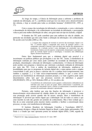 ARTIGO
            Ao longo do tempo, a Ciência da Informação passa a enfrentar o problema da
explosão da informação, um “[...] problema social que teve seu início com o desenvolvimento
das ciências, e hoje se estende para todas as atividades humanas” (SARACEVIC, 1995, p.
37).
            Com o avanço das tecnologias da informação e comunicação, e com a valorização
e disseminação da informação e do conhecimento na sociedade da informação, a preocupação
volta-se para uma melhor distribuição do saber, sem gerar mais um tipo de exclusão, a digital.
            O domínio das TIC pode contribuir para uma melhoria de vida do cidadão, em
particular nas atividades que têm como fundo a utilização da informação e do conhecimento.
De acordo com Carvalho (2005, p. 28),
                             [...] surgem duas categorias de inclusão no universo das tecnologias: digital e on-
                             line. A inclusão digital é assegurada pelo acesso de qualquer pessoa a um
                             computador conectado à Internet e pelo uso básico das funções dos equipamentos e
                             programas. Já a inclusão on-line é uma abordagem em construção, mas que,
                             inicialmente, funda-se em três aspectos: compreensão, interpretação e ação digital. A
                             partir da inclusão digital (acesso à tecnologia), é necessária uma alfabetização
                             digital, diríamos forçosamente.
            Outro fator fundamental para que a cidadania digital seja possível é o
investimento em políticas públicas que privilegiem o uso das TIC. Assim, a transferência de
informação realizada por estes meios pode contribuir na sociedade da informação com a
produção, disseminação e absorção de informação e conhecimento. A Ciência da Informação
pode auxiliar com pesquisas e iniciativas que valorizam a produção ordenada de informação
por meio das TIC. Com a análise da transferência de informação, ampliam-se as
possibilidades para que os programas de inclusão digital não a vejam apenas como a simples
conectividade à rede, pois se passa a valorizar não só a conduta sócio-comportamental, mas
também a cognição. [...] “a visão sócio-comportamental enfatiza ‘o que’ e como certos
processos de transferência de informação assumem posição, e a visão cognitiva pode suprir
discernimentos sobre ‘por que’ tais processos ocorrem em indivíduos e grupos”
(INGWERSEN, 1992, p. 303). Robredo (2003, p. 22) vai além e diz:
                             A transferência do conhecimento ocorre quando o conhecimento é difundido de um
                             indivíduo para outro ou para um grupo. Muito conhecimento é transferido, por
                             exemplo, por intercâmbio social e cultural. O conhecimento é transferido mediante
                             processos de socialização, educação e aprendizado.
             Portanto, cabe lembrar que uma das funções da informação é promover o
desenvolvimento sócio-educacional do cidadão dentro de um grupo ou sociedade. E como
essa promoção pode ocorrer quando não há acesso, estoque, fluxo e transferência de
informação? É provável que muitos digam que a informação vem de todos os cantos e que
estar inserido na rede não garante um acúmulo de conhecimento. Mas é bem verdade que o
fato de se estar conectado pode encurtar muitos caminhos e facilitar a concretização desse
processo, ou seja, o de transferência de informação.
           O Instituto Brasileiro de Informação Cientifica e Tecnológica (IBICT)9,
recentemente divulgou o Mapa de Inclusão Digital no Brasil, e pelos dados apresentados, São
Paulo é o Estado que mais apresenta pontos de inclusão digital (PID), 2.640, seguido de

9
    Disponível em : http://inclusao.ibict.br. Acesso em: 22 maio 2007.



© Revista Brasileira de Biblioteconomia e Documentação, Nova Série, São Paulo, v.3, n.2, p.129-140, jul-dez. 2007.   134
 