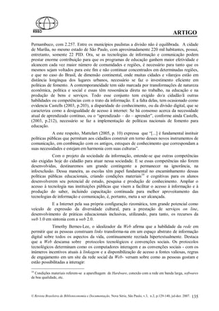 ARTIGO
Pernambuco, com 2.257. Entre os municípios paulistas a divisão não é equilibrada. A cidade
de Marília, no mesmo estado de São Paulo, com aproximadamente 220 mil habitantes, possui,
entretanto, somente 22 PID. Ora, se as tecnologias de informação e comunicação podem
prestar enorme contribuição para que os programas de educação ganhem maior efetividade e
alcancem cada vez maior número de comunidades e regiões, é necessário para tanto que os
mesmos sejam voltados para este fim e não continuar concentrados em determinadas regiões,
e que no caso do Brasil, de dimensão continental, onde muitas cidades e vilarejos estão em
distância longínqua dos lugares urbanos, necessário se faz o investimento eficiente em
políticas de fomento. A contemporaneidade tem sido marcada por transformações de natureza
econômica, política e social e essas têm ressonância direta no trabalho, na educação e na
produção de bens e serviços. Todo esse conjunto tem exigido do/a cidadão/ã outras
habilidades ou competências com o trato da informação. E a falta delas, tem ocasionado como
evidencia Castells (2003, p.203), a disparidade do conhecimento, ou da divisão digital, que se
caracteriza como a desigualdade de acesso à internet: Se há consenso acerca da necessidade
atual de aprendizado contínuo, ou o “aprendizado – do – aprender”, conforme ainda Castells,
(2003, p.212), necessário se faz a implementação de políticas nacionais de fomento para
educação.
            A este respeito, Mattelart (2005, p. 10) expressa que “[...] é fundamental instituir
políticas públicas que permitam aos cidadãos construir em torno desses novos instrumentos de
comunicação, em combinação com os antigos, estoques de conhecimento que correspondam a
suas necessidades e estejam em harmonia com suas culturas”.
            Com o projeto da sociedade da informação, entende-se que outras competências
são exigidas hoje do cidadão para atuar nessa sociedade. E se essas competências não forem
desenvolvidas, destinaremos um grande contingente a permanecer na ignorância, na
infoexclusão. Dessa maneira, as escolas têm papel fundamental no encaminhamento dessas
políticas públicas educacionais, criando condições materiais10 e cognitivas para os alunos
desenvolverem seu potencial de estudo, pesquisa e produção de conhecimento. Ampliar o
acesso à tecnologia nas instituições públicas que visem a facilitar o acesso à informação e à
produção do saber, incluindo capacitação continuada para melhor aproveitamento das
tecnologias de informação e comunicação, é, portanto, meta a ser alcançada.
           E a Internet pela sua própria configuração rizomática, tem grande potencial como
veículo de expressão da diversidade cultural, para a prestação de serviços on line,
desenvolvimento de práticas educacionais inclusivas, utilizando, para tanto, os recursos da
web 1.0 em sintonia com a web 2.0.
            Timothy Bernes-Lee, o idealizador da Web afirma que a habilidade da rede em
permitir que as pessoas construam links transforma-na em um espaço abstrato de informação
digital sobre todos os aspectos da vida, continuamente recriada hipertextualmente. Destaca
que a Web descansa sobre protocolos tecnológicos e convenções sociais. Os protocolos
tecnológicos determinam como os computadores interagem e as convenções sociais - com os
inúmeros incentivos atuais à linkagem e a disponibilização de acesso a fontes valiosas, regras
de engajamento em um site da rede social da Web- versam sobre como as pessoas gostam e
estão possibilitadas a interagir:

10
  Condições materiais referem-se a aparelhagem de Hardware, conexão com a rede em banda larga, softwares
de boa qualidade, etc.



© Revista Brasileira de Biblioteconomia e Documentação, Nova Série, São Paulo, v.3, n.2, p.129-140, jul-dez. 2007.   135
 