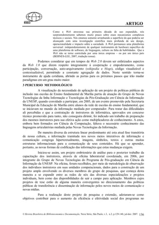 ARTIGO
                             Como a Web atravessa sua primeira década de uso expandido, nós
                             surpreendentemente sabemos muito pouco sobre esses mecanismos complexos
                             técnicos e sociais. Nós estamos somente arranhando a superfície do que poderia ser
                             alcançado com uma investigação cientifica mais profunda de seu design,
                             operacionalidade e impacto sobre a sociedade. A Web permanece uma plataforma
                             universal: independentemente de qualquer instrumento de hardware específico de
                             uma plataforma de software, de linguagem, cultura ou falta de habilidades. Que a
                             Web não se torne controlada por uma única empresa – ou por um único país
                             (BERNES-LEE, 2007, tradução nossa).
            Podemos considerar que em tempos de Web 2.0 devem ser enfatizados aspectos
da Web 1.0 que dizem respeito integramente à cooperação e empoderamento, como
participação, conversação, auto-arquivamento (wikipedia e blogs), código visualizável e
contextualizável, permitindo a constante agregação de dados. Neste sentido torna-se
instrumento de ajuda cotidiana, abrindo as portas para os próximos passos que irão mudar
paradigmas em um grau muito maior.
3 PERCURSO METODOLÓGICO
            A visualização da necessidade de aplicação de um projeto de políticas públicas de
inclusão nas escolas de Ensino fundamental de Marília partiu de atuação do Grupo de Novas
Tecnologias da linha Informação e Tecnologias da Pós-Graduação em Ciência da Informação
da UNESP, quando convidado a participar, em 2005, de um evento promovido pela Secretaria
Municipal da Educação de Marília entre alunos da rede de escolas do ensino fundamental, que
se iniciavam no mundo da informação mediada por computador. Para tratar das dificuldades
ali percebidas e que a contratação de instrutores de informática, aprovados em concurso
técnico promovido para tanto, não conseguira dirimir, foi indicado um trabalho de preparação
dos mesmos instrutores para sua efetiva ação como multiplicadores de conhecimento. A estes,
embora bem formados em Ciência da Computação, faltava o necessário conhecimento das
linguagens articulatórias mediada pelas Novas Tecnologias da Informação.
            De maneira diversa da estrutura linear predominante até esta atual fase transitória
de nossa cultura, a informação tramitada nos novos meios interativos de informação e
comunicação congrega hipertextualmente, imagens, símbolos, textos e outras muitas
estruturas informacionais para a comunicação de seus conteúdos. Há que se aprender,
portanto, as novas formas de codificação das informações que estas mudanças exigem.
             Iniciou-se assim, um projeto embrionário de análise para o posterior trabalho da
capacitação dos instrutores, através de oficina laboratorial coordenada, em 2006, por
integrante do Grupo de Novas Tecnologias do Programa de Pós-graduação em Ciência da
Informação da UNESP. Na oficina, foram recolhidos, por meio de metodologia de observação
dos indivíduos instrutores em suas unidades computacionais, dados para a construção de um
projeto amplo envolvendo os diversos membros do grupo de pesquisas, que começa desta
maneira a se expandir entre as redes de nós das diversas especializações e projetos
individuais, bem como das disponibilidades de sair a campo para aplicação. Membros cujos
projetos de tese estão de alguma maneira convergentes no direcionamento das políticas
públicas de transferência e disseminação de informação pelos novos meios de comunicação e
novas mídias.
           Para a realização deste projeto de pesquisa e extensão, adotaram-se como
objetivos contribuir para o aumento da eficiência e efetividade social dos programas no



© Revista Brasileira de Biblioteconomia e Documentação, Nova Série, São Paulo, v.3, n.2, p.129-140, jul-dez. 2007.   136
 