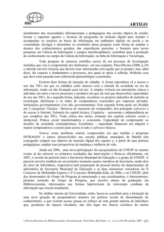 ARTIGO
atendimento das necessidades informacionais e pedagógicas das escolas objetos de estudo;
formar e capacitar agentes e técnicos de programas de inclusão digital para atender e
acompanhar os usuários na busca de informação em ambientes digitais na escola e na
comunidade; divulgar e disseminar os resultados dessa pesquisa como forma de ampliar o
alcance dos conhecimentos gerados, das experiências parceiras e fomento para novas
pesquisas em Ciência da Informação e campos interdisciplinares; contribuir para a produção
do conhecimento no campo da Ciência da Informação, na linha de Informação e Tecnologia.
            Toda pesquisa de natureza científica carece de um processo de investigação
metódica que visa à compreensão dos fenômenos em seu conjunto. Para Oliveira (2000, p.18)
o método envolve técnicas que devem estar sintonizadas com aquilo que se propõe; mas, além
disso, diz respeito a fundamentos e processos, nos quais se apóia a reflexão. Reflexão essa
que deve estar pautada num referencial epistemológico consistente.
             Existem duas formas de inserção do cidadão. A forma espontânea vê o acesso e
uso das TICs em que os cidadãos estão imersos com a entrada da sociedade na era da
informação, tendo ou não formação para tal uso. A simples vivência em metrópoles coloca o
indivíduo em meio a novos processos e produtos em que ele terá que desenvolver capacidades
de uso das TICs. Já a segunda forma, induzida, reconhece os projetos induzidos de inclusão às
tecnologias eletrônicas e às redes de computadores executados por empresas privadas,
instituições governamentais e/ou não governamentais. Esta segunda forma pode ser dividida
em 3 categorias: Técnica - Destreza no manuseio do computador, dos principais softwares e
do acesso à Internet. Estímulo do capital técnico; Cognitiva – autonomia e independência no
uso complexo das TICs. Visão crítica dos meios, estímulo dos capitais cultural, social e
intelectual. Prática social transformadora e consciente. Capacidade de compreender os
desafios da sociedade contemporânea; Econômica - capacidade financeira em adquirir e
manter computadores e custeio para acesso à rede e softwares básicos.
           Tem-se como problema central, compreender em que medida o programa
INTRAGOV e outros desenvolvidos nas escolas públicas municipais de Marilia têm
conseguido cumprir seu objetivo de inserção digital dos sujeitos e, a partir de suas práticas
pedagógicas, ampliar suas perspectivas de mudança e melhoria de vida.
            Ainda em 2006, uma nova participação dos pesquisadores da UNESP no mesmo
evento já faz entrever os primeiros resultados das intervenções e firma-se oficialmente, em
2007, o acordo de parceria entre a Secretaria Municipal de Educação e o grupo da UNESP. A
parceria envolve também em um primeiro momento quatro membros da Secretaria, sendo dois
do setor de informática, responsável pela preparação de pessoal interno do departamento de
informática da Secretaria Municipal de Educação e as duas instrutoras vencedoras do II
Concurso de Multimídia Experts e II Concurso Multimídia Kids, de 2006, e na UNESP, além
dos doutorandos do Grupo de Pesquisa já mencionado e sua coordenadora, o Intersemioses,
primeira extensão do Grupo de Pesquisa, que envolve alunos da graduação em
Biblioteconomia, interessados nas formas hipertextuais da reinvenção cotidiana da
informação que circula atualmente.
          No âmbito interno da Universidade, então, busca-se contribuir para a formação de
uma nova geração de pesquisadores atuantes em práticas sociais de disseminação do
conhecimento, a que tiveram acesso graças ao esforço de uma grande maioria de indivíduos
que, geradores da riqueza circulante, não têm lugar nos bancos escolares do ensino



© Revista Brasileira de Biblioteconomia e Documentação, Nova Série, São Paulo, v.3, n.2, p.129-140, jul-dez. 2007.   137
 