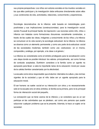 sus propias perspectivas. Los niños son actores sociales en los mundos sociales en
los que ellos participan y la investigación debe enfocarse directamente sobre ellos
y sus condiciones de vida, actividades, relaciones, conocimiento y experiencias.
Sociología deconstructiva de la infancia: está basada en metodologías post-
positivistas y sus implicaciones (construccionistas) para la investigación social,
siendo Foucault la principal fuente de inspiración. Las nociones sobre niño, niños o
infancia son tratadas como formaciones discursivas socialmente construidas, a
través de las cuales las ideas, imágenes y conocimiento de los niños y la infancia
se comunican en la vida social y la sociología estructural de la infancia: la infancia
se observa como un elemento permanente y como una parte de la estructura social
de las sociedades modernas; también como una «estructura» en sí misma,
comparable y análoga, por ejemplo, a la clase o al género.
La infancia es considerada como el ámbito privilegiado para la socialización como
una etapa donde es posible introducir los valores principalmente, así como formas
de conducta aceptadas. Durkheim considera a la familia como un agente no
apropiado para llevar a cabo la importante tarea de la educación moral por causa
de la calidez familiar caracterizada por la afectividad.
La escuela como única responsable que el alumno internalice la cultura y las normas
vigentes de la sociedad y que el niño debe ser un agente apropiado para la
educación moral.
El ser humano se vuelve social en su interacción con otros y no necesariamente
solo en la escuela sino en otros ámbitos, la familia es la primera, pero no la principal
forma de interacción social del pequeño.
La concepción que se tiene acerca de la infancia y se considera que es un ser
participe en las actividades que se plantean, así como una persona que puede
solucionar cualquier problema que se le presente. Además, lo hace un sujeto en la
sociedad.
 