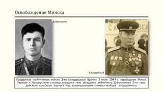 Освобождение Минска
Продолжая наступление, войска 3-го Белорусского фронта 3 июля 1944 г. освободили Минск.
Первым в белорусскую столицу ворвался танк младшего лейтенанта Д.Фроликова 2-го гвар-
дейского танкового корпуса под командованием генерал-майора А.Бурдейного.
Д.Фроликов
А.Бурдейный
 