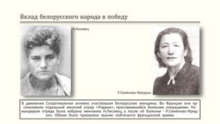 Вклад белорусского народа в победу
В движении Сопротивления активно участвовали белорусские женщины. Во Франции они ор-
ганизовали отдельный женский отряд «Родина», прославившийся боевыми операциями. Ко-
мандиром отряда была избрана минчанка Н.Лисовец, а после её болезни - Р.Семёнова-Фрид-
зон. Обеим было присвоено звание лейтенанта французской армии.
Н.Лисовец
Р.Семёнова-Фридзон
 