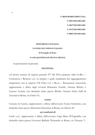 •
N. 00424/2016REG.PROV.COLL.
N. 00573/2014 REG.RIC.
N. 00477/2014 REG.RIC.
N. 01172/2014 REG.RIC.
N. 08827/2014 REG.RIC.
REPUBBLICA ITALIANA
IN NOME DEL POPOLO ITALIANO
Il Consiglio di Stato
in sede giurisdizionale (Sezione Quinta)
ha pronunciato la presente
SENTENZA
sul ricorso numero di registro generale 477 del 2014, proposto dalla Co.Res. –
Costruzioni e Restauri s.r.l., in proprio e quale mandataria del raggruppamento
temporaneo con le imprese F.lli Falco s.r.l. e Re.co – Restauratori consorziati,
rappresentata e difesa dagli avvocati Domenico Gentile, Antonio Bifolco e
Lorenzo Lentini, con domicilio eletto presso Bifolco Antonio Eulex Galli &
Associati in Roma, via Orsini 19;
contro
Comune di Caserta, rappresentato e difeso dall’avvocato Fausta Sorrentino, con
domicilio eletto presso Domenico Sorrentino in Roma, via Oslavia 30;
nei confronti di
Coedi s.r.l., rappresentata e difesa dall’avvocato Luigi Maria D'Angiolella, con
domicilio eletto presso l’avvocato Raffaele Titomanlio in Roma, via Terenzio 7;
 