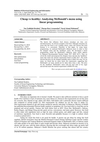 Bulletin of Electrical Engineering and Informatics
Vol. 9, No. 2, April 2020, pp. 771~776
ISSN: 2302-9285, DOI: 10.11591/eei.v9i2.2072  771
Journal homepage: http://beei.org
Cheap vs healthy: Analyzing McDonald’s menu using
linear programming
Nur Fadhilah Ibrahim1
, Thurga Dewi Arunasalan2
, Nurul Akmal Mohamed3
1,2
Faculty of Ocean Engineering Technology and Informatics, University Malaysia Terengganu, Malaysia
3
Mathematics Department, Faculty of Science and Mathematics, Universiti Pendidikan Sultan Idris, Malaysia
Article Info ABSTRACT
Article history:
Received Sep 15, 2019
Revised Nov 1, 2019
Accepted Dec 28, 2019
The factors that influence food choices nowadays are time, cost
and deliciousness. An obvious example is fast food. Although consumers are
aware that fast food is not a healthy choice, many still chooses fast food
because it is convenient. Therefore in this paper, by using linear
programming, we analyzed McDonald‟s Malaysia menu in order to find
the cheapest menu and the „healthiest‟ menu. We developed a linear
programming model for McDonald‟s Malaysia menu which adheres
to Malaysia Recommended Nutrient Intake 2017 (RNI 2017). Then we
solved the model and proposed the cheapest menu and also the „healthiest‟
menu that meets the nutrient requirement based on RNI 2017. The result
showed that price for the cheapest palatable menu is RM21.69 a day. For set
menu, we found that no menu meets this requirement, suggesting that
McDonald‟s set menu should not be taken three times a day. The price
for the „healthiest‟ McDonald‟s menu with the least total of fat, sugar
and salt that meets the nutrient requirement is RM42.99 a day.
Keywords:
Diet optimization
Diet problem
Fast food
Linear programming
This is an open access article under the CC BY-SA license.
Corresponding Author:
Nur Fadhilah Ibrahim,
Faculty of Ocean Engineering Technology and Informatics,
University Malaysia Terengganu, Malaysia.
Email: fadhilah@umt.edu.my
1. INTRODUCTION
Diet plays an important role in human‟s health. We need to take sufficient nutrients to have a good
health. Over nutrition or lack of nutrients may cause illness [1]. However diet requirements are not the same
for everyone, they depend on age, ethnic and others. Individuals with a particular disease require different
diet compared to normal people [2]. Diet requirements for children are not the same as adults [3].
Diet requirements depend on age and energy needed by specific individual. In Malaysia, Ministry of Health
has published Recommended Nutrient Intake regularly as guidelines [4]. Fast food refers to food that can be
prepared and served quickly. Famous fast food chains such as KFC, Pizza Hut, McDonald‟s, Subway,
Kenny Rogers, and Burger King provide quick service, convenience, and tastes good. However, fast food
is often made with ingredients such as high fat meat, refined grains, and added sugar and fats, instead
of nutritious ingredients. Fast food is more flavorful and palatable because it is high in sodium which
is used as a preservative.
Eating too much fast food is not good for health. A person can get obese by eating fast food
regularly. British researchers from the Medical Research Council Human Nutrition Center and the London
School of Hygiene and Tropical Medicine mentioned frequent intake of McDonald's, KFC or Subway meals
will make people to be more likely to gain weight and become obese. Malaysia recorded an increase in its
obesity rate last year, with the latest statistics showing that the overweight and obese make up nearly half
of its 30 million populace. Malaysia‟s Health Minister has given warning that almost half the country
 