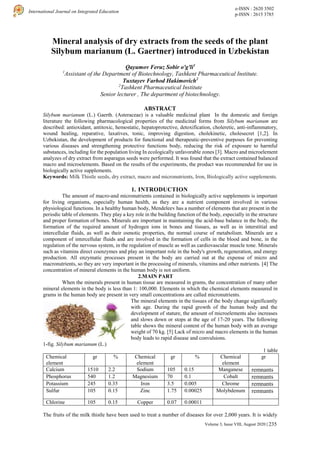 e-ISSN : 2620 3502
p-ISSN : 2615 3785
International Journal on Integrated Education
Volume 3, Issue VIII, August 2020 | 235
Mineral analysis of dry extracts from the seeds of the plant
Silybum marianum (L. Gaertner) introduced in Uzbekistan
Qayumov Feruz Sobir o'g'li1
1
Assistant of the Department of Biotechnology, Tashkent Pharmaceutical Institute.
Tuxtayev Farhod Hakimovich2
2
Tashkent Pharmaceutical Institute
Senior lecturer , The department of biotechnology.
ABSTRACT
Silybum marianum (L.) Gaerth. (Asteraceae) is a valuable medicinal plant In the domestic and foreign
literature the following pharmacological properties of the medicinal forms from Silybum marianum are
described: antioxidant, antitoxic, hemostatic, hepatoprotective, detoxification, choleretic, anti-inflammatory,
wound healing, reparative, laxatives, tonic, improving digestion, cholekinetic, cholesecret [1,2]. In
Uzbekistan, the development of products for functional and therapeutic-preventive purposes for preventing
various diseases and strengthening protective functions body, reducing the risk of exposure to harmful
substances, including for the population living In ecologically unfavorable zones [3]. Macro and microelement
analyzes of dry extract from asparagus seeds were performed. It was found that the extract contained balanced
macro and microelements. Based on the results of the experiments, the product was recommended for use in
biologically active supplements.
Keywords: Milk Thistle seeds, dry extract, macro and micronutrients, Iron, Biologically active supplements.
1. INTRODUCTION
The amount of macro-and micronutrients contained in biologically active supplements is important
for living organisms, especially human health, as they are a nutrient component involved in various
physiological functions. In a healthy human body, Mendeleev has a number of elements that are present in the
periodic table of elements. They play a key role in the building function of the body, especially in the structure
and proper formation of bones. Minerals are important in maintaining the acid-base balance in the body, the
formation of the required amount of hydrogen ions in bones and tissues, as well as in interstitial and
intercellular fluids, as well as their osmotic properties, the normal course of metabolism. Minerals are a
component of intercellular fluids and are involved in the formation of cells in the blood and bone, in the
regulation of the nervous system, in the regulation of muscle as well as cardiovascular muscle tone. Minerals
such as vitamins direct coenzymes and play an important role in the body's growth, regeneration, and energy
production. All enzymatic processes present in the body are carried out at the expense of micro and
macronutrients, so they are very important in the processing of minerals, vitamins and other nutrients. [4] The
concentration of mineral elements in the human body is not uniform.
2.MAIN PART
When the minerals present in human tissue are measured in grams, the concentration of many other
mineral elements in the body is less than 1: 100,000. Elements in which the chemical elements measured in
grams in the human body are present in very small concentrations are called micronutrients.
The mineral elements in the tissues of the body change significantly
with age. During the rapid growth of the human body and the
development of stature, the amount of microelements also increases
and slows down or stops at the age of 17-20 years. The following
table shows the mineral content of the human body with an average
weight of 70 kg. [5] Lack of micro and macro elements in the human
body leads to rapid disease and convulsions.
1-fig. Silybum marianum (L.)
1 table
Chemical
element
gr % Chemical
element
gr % Chemical
element
gr
Calcium 1510 2.2 Sodium 105 0.15 Manganese remnants
Phosphorus 540 1.2 Magnesium 70 0.1 Cobalt remnants
Potassium 245 0.35 Iron 3.5 0.005 Chrome remnants
Sulfur 105 0.15 Zinc 1.75 0.00025 Molybdenum remnants
Chlorine 105 0.15 Copper 0.07 0.00011
The fruits of the milk thistle have been used to treat a number of diseases for over 2,000 years. It is widely
 