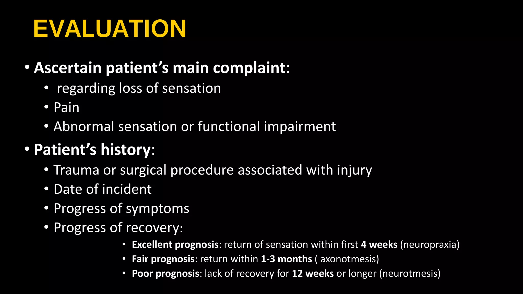 EVALUATION
• Ascertain patient’s main complaint:
• regarding loss of sensation
• Pain
• Abnormal sensation or functional impairment
• Patient’s history:
• Trauma or surgical procedure associated with injury
• Date of incident
• Progress of symptoms
• Progress of recovery:
• Excellent prognosis: return of sensation within first 4 weeks (neuropraxia)
• Fair prognosis: return within 1-3 months ( axonotmesis)
• Poor prognosis: lack of recovery for 12 weeks or longer (neurotmesis)
 