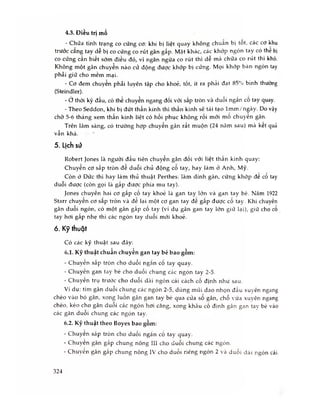 - Chữa tình trạng co cứng cơ: khi bị liệt quay không chuãn bị tôt, các cơ khu
trước căng tay dễ bị co cứng co rút gân gấp. Mặt khác, các khớp ngón tay có thê bị
co cứng cần biết sớm điều đó, vi ngăn ngừa co rút thì dễ mà chữa co rút thì khó.
Không một gân chuyển nào cử động được khớp bị cứng. Mọi khớp bàn ngón tay
phải giữ cho mềm mại.
- Cơ đem chuyển phải luyên tập cho khoẻ, tốt, ít ra phải đạt 85% bình thường
(Steindler).
- Ớ thời kỳ đầu, có thể chuyển ngang đối vói sấp tròn và duỗi ngấn cô tay quay.
- Theo Seddon, khi bị đứt thần kinh thì thần kinh sẽ tái tạo lm m /ngày. Do vậy
chò 5-6 tháng xem thần kinh liệt có hồi phục không rồi mới mô chuyên gân.
Trên lâm sàng, có trường hợp chuyến gân rất muộn (24 năm sau) mñ kêt quà
vẫn khá.
5. Lịch SỪ
Robert Jones là người đầu tiên chuyến gân đối với liệt thẩn kinh quay:
Chuyên cơ sấp tròn đê duỗi chủ động cô tay, hay làm ở Anh, Mỹ.
Còn ỏ Đức thì hay làm thủ thuật Perthes: làm dính gân, cứng khớp đê cô tay
duôi được (còn gọi là gâp được phía mu tay).
Jones chuyến hai cơ gấp cố tay khoẻ là gan tay lớn và gan tay bé. Năm 1922
Starr chuyên co sâp tròn và đẻ lại một cơ gan tay đê gâp được cô tay. Khi chuyến
gân duỗi ngón, có một gân gấp cố tay (ví dụ gân gan tay lớn giữ lại), giữ cho co
tay hơi gấp nhẹ thì các ngón tay duỗi mới khoẻ.
6. Kỹ thuật
Có các kỹ thuật sau đây:
6.1. Kỹ thuật chuẩn chuyển gan tay bé bao gồm:
- Chuvên sấp tròn cho duỗi ngắn cố tay quay.
- Chuyến gan tay hé cho duỗi chung các ngón tay 2-5.
- Chuyến trụ trước cho duỗi dài ngón cái cách cố định như sau.
Ví dụ: tìm gân duỗi chung các ngón 2-5, dùng mũi dao nhọn đầu xuyên ngang
chéo vào bó gân, xong luồn gân gan tay bé qua cửa sổ gân, chỗ vừa xuyên ngang
chéo, kéo cho gân duỗi các ngón hơi căng, xong khâu cố định gân gan tay bé vào
các gân duỗi chung các ngón tav.
6.2. Kỹ thuật theo Boyes bao gồm:
- Chuyên sấp tròn cho duỗi ngắn cổ tay quay.
- Chuyên gân gấp chung nông III cho duỗi chung các ngón.
- Chuyên gân gấp chung nông IV cho duỗi riêng ngón 2 và duỗi dãi ngón cái.
4.3. Điều trị mổ
324
 