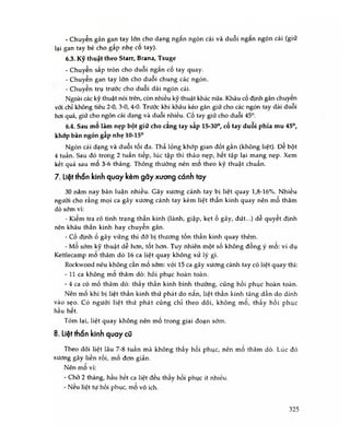 - Chuyển gân gan tay lớn cho dạng ngắn ngón cái và duỗi ngắn ngón cái (giữ
lại gan tay bé cho gấp nhẹ cổ tay).
6.3. Kỹ thuật theo Starr, Brana, Tsuge
- Chuyển sấp tròn cho duỗi ngắn cố tay quay.
- Chuyển gan tay lớn cho duỗi chung các ngón.
- Chuyển trụ trước cho duỗi dài ngón cái.
Ngoài các kỹ thuật nói trên, còn nhiều kỹ thuật khác nữa. Khâu cố định gân chuyến
với chỉ không tiêu 2-0, 3-0, 4-0. Trước khi khâu kéo gân giữ cho các ngón tay dài duôi
hơi quá, giữ cho ngón cái dạng và duỗi nhiều, cố tay giữ cho duỗi 45°.
6.4. Sau mo làm nẹp bột giữ cho cang tay sấp 15-30°, cố tay duỗi phía mu 45°,
khớp bàn ngón gấp nhẹ 10-15ố
Ngón cái dạng và duỗi tôi đa. Thả lỏng khớp gian đốt gần (không liệt). Đê bột
4 tuần. Sau đó trong 2 tuần tiếp, lúc tập thì tháo nẹp, hết tập lại mang nẹp. Xem
kết quả sau mổ 3-6 tháng. Thông thường nên mo theo kỹ thuật chuấn.
7. Liệt thần kinh quay kèm gãy xương cánh tay
30 năm nay bàn luận nhiều. Gãy xương cánh tay bị liệt quay 1,8-16%. Nhiều
người cho rằng mọi ca gãy xương cánh tay kèm liệt thân kinh quay nên mô thăm
dò sớm vì:
- Kiểm tra rõ tình trạng thần kinh (lành, giập, kẹt ố gãy, đứt...) dễ quyết định
nên khâu thần kinh hay chuyên gân.
- Cố định ố gãy vững thì đở bị thương tốn thần kinh quay thêm.
- Mo sớm kỹ thuật dễ hơn, tốt hờn. Tuy nhiên một số không đồng ý mo: ví dụ
Kettlecamp mo thăm dò 16 ca liệt quay không xử lý gì.
Rockwood nêu không cần mố sớm: vói 15 ca gãy xương cánh tay có liệt quay thì:
- 11 ca không mo thăm dò: hồi phục hoàn toàn.
- 4 ca có mố thăm dò: thấy thẩn kinh bình thường, cũng hồi phục hoàn toàn.
Nên mố khi bị liệt thần kinh thứ phát do nắn, liệt thần kinh tăng dần do dính
vào sẹo. Có người liệt thứ phát cũng chỉ theo dõi, không mo, thấy hồi phục
hầu hết.
Tóm lại, liệt quay không nên mố trong giai đoạn sớm.
8. Liệt thần kinh quay cũ
Theo dõi liệt lâu 7-8 tuần mà không thấy hồi phục, nên mô thăm dò. Lúc đó
xương gãy liền rồi, mố đơn giản.
Nên mo vì:
- Chờ 2 tháng, hầu hết ca liệt đều thấy hồi phục ít nhiều.
- Neu liệt tự hồi phục, mo vô ích.
325
 