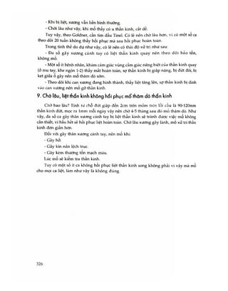 - Khi bị liệt, xương vẫn liền bình thường.
- Chời lâu như vậy, khi mổ thấy có u thần kinh, cắt dễ.
Tuy vậy, theo Goldner, cần tìm dấu Tinel. Có lẽ nên chò lâu hơn, vì có một số ca
theo dõi 20 tuần không thấy hồi phục mà sau hồi phục hoàn toàn.
Trong tình thế do dự như vậy, có lẽ nên có thái độ xử trí như sau:
- Đa số gãy xương cánh tay có liệt thần kinh quay nên theo dõi bảo tồn,
không mổ.
- Một số ít bệnh nhân, khám cảm giác vùng cảm giác riêng biệt cùa than kinh quay
(ở mu tay, khe ngón 1-2) thấy mất hoàn toàn, sợ thần kinh bị giập nặng, bị đứt đôi, bị
kẹt giữa 0 gãy nên mo thăm dò sớm.
- Theo dõi khi can xương đang hình thành, thấy liệt tăng lên, sợ thần kinh bị dính
vào can xương nên mo gỡ thần kinh.
9. Chờ lâu, liệt thần kinh không hồi phục mổ thăm dò thần kinh
Chờ bao lâu? Tính từ chỗ đứt giập đến 2cm trén mỏm trên lồi cầu là 90-120mm
thân kinh đứt, mọc ra lmm mỗi ngày vậy nên chờ 4-5 tháng sau đó mô thăm dò. Như
vậy, đa số ca gãy thân xương cánh tay bị liệt thần kinh sẽ tránh được việc mố không
cẩn thiết, vì hầu hết sẽ hồi phục liệt hoàn toàn. Chờ lâu xương gãy lành, mo xử trí thần
kinh đơn giản hơn.
Đối với gãy thân xương cánh tay, nên mố khi:
- Gãy hở.
- Gãy kín nắn lệch trục.
- Gãy kèm thương tôn mạch máu.
Lúc mô sẽ kiêm tra thần kinh.
Tuy có một số ít ca không hồi phục liệt thần kinh song không phải vì vậy mà mổ
cho mọi ca liệt, làm như vậy là không đúng.
326
 