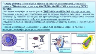 *НАСЛЕЂИВАЊЕ је преношење особина са родитеља на потомство,Особине се
преносе ГЕНИМА који се још зову НАСЛЕДНИ МАТЕРИЈАЛ и налазе се у ЈЕДРУ
ЋЕЛИЈЕ
*Наследни материјал се назива још и ГЕНЕТИЧКИ МАТЕРИЈАЛ, Састоји се од гена,
Улога гена је да дају упутства ћелији како да направи одређене супстанце, Неке од тих
супстанци су градивни материјал, док друге учествују у животним процесима, То значи
да су гени одговорни и за грађу и за функционисање организама
*Код већине ћелија наследни материјал се налази , у једру (у биљним и животињским
ћелијама
наследни материјал је „спакован“ у једру), Код бактерија, једро не постоји и
наследни материјал је расут по цитоплазми
биљна и животињска
ћелија
Бактеријска ћелија
Наседни материјал упакован у једру
 