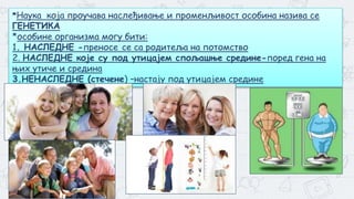 3
*Наука која проучава наслеђивање и променљивост особина назива се
ГЕНЕТИКА
*особине организма могу бити:
1. НАСЛЕДНЕ -преносе се са родитеља на потомство
2. НАСЛЕДНЕ које су под утицајем спољашње средине-поред гена на
њих утиче и средина
3.НЕНАСЛЕДНЕ (стечене) –настају под утицајем средине
 