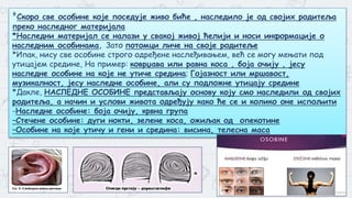 4
*Скоро све особине које поседује живо биће , наследило је од својих родитеља
преко наследног материјала
*Наследни материјал се налази у свакој живој ћелији и носи информације о
наследним особинама, Зато потомци личе на своје родитеље
*Ипак, нису све особине строго одређене наслеђивањем, већ се могу мењати под
утицајем средине, На пример: коврџава или равна коса , боја очију , јесу
наследне особине на које не утиче средина; Гојазност или мршавост,
музикалност, јесу наследне особине, али су подложне утицају средине
*Дакле, НАСЛЕДНЕ ОСОБИНЕ представљају основу коју смо наследили од својих
родитеља, а начин и услови живота одређују како ће се и колико оне испољити
-Наследне особине: боја очију, крвна група
–Стечене особине: дуги нокти, зелене коса, ожиљак од опекотине
–Особине на које утичу и гени и средина: висина, телесна маса
 