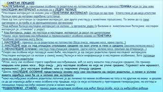 7
САЖЕТАК ЛЕКЦИЈЕ:
*НАСЛЕЂИВАЊЕ је преношење особина са родитеља на потомство,Особине се преносе ГЕНИМА који се још зову
НАСЛЕДНИ МАТЕРИЈАЛ и налазе се у ЈЕДРУ ЋЕЛИЈЕ
*Наследни материјал се назива још и ГЕНЕТИЧКИ МАТЕРИЈАЛ, Састоји се од гена, Улога гена је да дају упутства
ћелији како да направи одређене супстанце,
Неке од тих супстанци су градивни материјал, док друге учествују у животним процесима, То значи да су гени
одговорни и за грађу и за функционисање организама
*Код већине ћелија наследни материјал се налази , у органели једру (у биљним и животињским ћелијама наследни
материјал је „спакован“ у једру)
* Код бактерија, једро не постоји и наследни материјал је расут по цитоплазми
*Наука која проучава наслеђивање и променљивост особина назива се ГЕНЕТИКА
*особине организма могу бити:
1. НАСЛЕДНЕ- преносе се са родитеља на потомство (боја очију, кврџава коса, крвна група...)
2. НАСЛЕДНЕ које су под утицајем спољашње средине-на њих утиче и гени и средина (висина,телесна маса.)
3. НЕНАСЛЕДНЕ (стечене) –настају под утицајем средине (дуги нокти, зелена коса, ожиљак од операције...)
*Скоро све особине које поседује живо биће, наследило је од својих родитеља преко наследног материјала
*Наследни материјал се налази у свакој живој ћелији и носи информације о наследним особинама, Зато потомци
личе на своје родитеље
*Ипак, нису све особине строго одређене наслеђивањем, већ се могу мењати под утицајем средине, На пример:
коврџава или равна коса , боја очију , јесу наследне особине на које не утиче средина; Гојазност или мршавост,
музикалност, јесу наследне особине, али су подложне утицају средине
*Дакле, НАСЛЕДНЕ ОСОБИНЕ представљају основу коју смо наследили од својих родитеља, а начин и услови
живота одређују како ће се и колико оне испољити
*како наслеђујемо особине родитеља логично је да личимо по неким особинама на тату а по другим на маму и дешава
се да до изражаја дође и нека особина нпр прадеде, која се није испољила у претходним генерацијама, на изглед и
понашање поред наслеђа свакако утиче и начин живота
*РОДОСЛОВНО СТАБЛО – приказ једне насдледне особине код већег броја особа које су међусобно рођаци
 