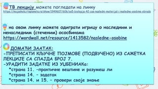 ТВ лекцију можете погледати на линку
https://mojaskola.rtsplaneta.rs/show/1949607/606/os5-biologija-42-cas-nasledni-materijal-i-nasledne-osobine-obrada
на овом линку можете одиграти игрицу о наследним и
ненаследним (стеченим) ососбинама
https://wordwall.net/resource/1413582/nasledne-osobine
ДОМАЋИ ЗААТАК:
-ПРЕПИСАТИ КЉУЧНЕ ПОЈМОВЕ (ПОДВУЧЕНО) ИЗ САЖЕТКА
ЛЕКЦИЈЕ СА СЛАЈДА БРОЈ 7.
-УРАДИТИ ЗАДАТКЕ ИЗ УЏБЕНИАКа:
*страна 11. –практичне вештине и разумеш ли
*страна 14. – задатак
*страна 14. и 15. – провери своје знање
 