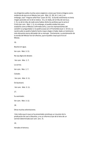 Los dirigentes judíos muchas veces exigieron a Jesús que hiciera milagros como
evidencia de que era el Mesías (ver com. Mat, 12: 38, 16: 1; etc.); sin
embargo, Juan "ninguna señal hizo" (Juan 10: 41). Su burda vestimenta no tenía
ningún parecido con la de la realeza. Era, sin dada, de la tribu de Leví (Luc.
1: 5), no de la tribu de Judá como habían dicho los profetas que lo sería el
Cristo (ver com. Mat. 1: 1); sin embargo, el pueblo estaba listo para
aceptarlo como al Mesías si afirmaba serlo, y aun los representantes del
sanedrín se preguntaban si no podría acaso ser el Prometido (Juan 1: 19-21). La
nación judía no podría haberle hecho mayor elogio ni haber dado un testimonio
más elocuente acerca del poder de su mensaje. Ciertamente, su proclamación de
la venida del Mesías fue tan efectiva, que el pueblo creyó que él era el
Mesías.
16.
Bautizo en agua.
Ver com. Mat. 3: 11.
No soy digno de desatar.
Ver com. Mar. 1: 7.
La correa.
Ver com. Mar. 1: 7.
Calzado.
Ver com. Mat. 3: 11.
Os bautizará.
Ver com. Mat. 3: 11.
17.
Su aventador.
Ver com. Mat. 3: 12.
18.
Otras muchas exhortaciones.
Esto indica que lo que se ha presentado constituye un resumen de la
predicación de Juan el Bautista, y no un informe al pie de la letra de un
sermón determinado (ver com. vers. 7).
19.
Herodes el tetrarca.
 