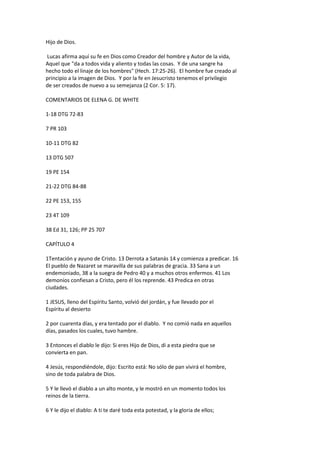 Hijo de Dios.
Lucas afirma aquí su fe en Dios como Creador del hombre y Autor de la vida,
Aquel que "da a todos vida y aliento y todas las cosas. Y de una sangre ha
hecho todo el linaje de los hombres" (Hech. 17:25-26). El hombre fue creado al
principio a la imagen de Dios. Y por la fe en Jesucristo tenemos el privilegio
de ser creados de nuevo a su semejanza (2 Cor. 5: 17).
COMENTARIOS DE ELENA G. DE WHITE
1-18 DTG 72-83
7 PR 103
10-11 DTG 82
13 DTG 507
19 PE 154
21-22 DTG 84-88
22 PE 153, 155
23 4T 109
38 Ed 31, 126; PP 25 707
CAPÍTULO 4
1Tentación y ayuno de Cristo. 13 Derrota a Satanás 14 y comienza a predicar. 16
El pueblo de Nazaret se maravilla de sus palabras de gracia. 33 Sana a un
endemoniado, 38 a la suegra de Pedro 40 y a muchos otros enfermos. 41 Los
demonios confiesan a Cristo, pero él los reprende. 43 Predica en otras
ciudades.
1 JESUS, lleno del Espíritu Santo, volvió del jordán, y fue llevado por el
Espíritu al desierto
2 por cuarenta días, y era tentado por el diablo. Y no comió nada en aquellos
días, pasados los cuales, tuvo hambre.
3 Entonces el diablo le dijo: Si eres Hijo de Dios, di a esta piedra que se
convierta en pan.
4 Jesús, respondiéndole, dijo: Escrito está: No sólo de pan vivirá el hombre,
sino de toda palabra de Dios.
5 Y le llevó el diablo a un alto monte, y le mostró en un momento todos los
reinos de la tierra.
6 Y le dijo el diablo: A ti te daré toda esta potestad, y la gloria de ellos;
 