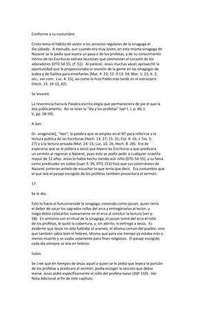 Conforme a su costumbre.
Cristo tenía el hábito de asistir a los servicios regulares de la sinagoga el
día sábado. A menudo, aun cuando era muy joven, en esta misma sinagoga de
Nazaret se le pedía que leyera un pasa e de los profetas, y de su conocimiento
íntimo de las Escrituras extraía lecciones que conmovían el corazón de los
adoradores (DTG 54-55; cf. 51). Al parecer, Jesús muchas veces aprovechó la
oportunidad que le proporcionaba la reunión de la gente en las sinagogas de
Judea y de Galilea para enseñarles (Mat. 4: 23; 12: 9 13: 54; Mar. 1: 21; 6: 2;
etc.; ver com. Luc. 4: 15), así como lo hizo Pablo más tarde en el extranjero
(Hech. 13: 14-15, 42).
Se levantó.
La reverencia hacia la Palabra escrita exigía que permaneciera de pie el que la
leía públicamente. Así se leían la "ley y los profetas" (ver t. I, p. 40; t.
V, pp. 58-59).
A leer.
Gr. anaginóskÇ, "leer", la palabra que se emplea en el NT para referirse a la
lectura pública de las Escrituras (Hech. 13: 27; 15: 21; Col. 4: 16; 1 Tes. 5:
27) y a la lectura privada (Mat. 24: 15; Luc. 10: 26; Hech. 8: 28). Era de
esperarse que se le pidiera a Jesús que leyera las Escrituras y que predicara
un sermón al regresar a Nazaret, pues esto se podía pedir a cualquier israelita
mayor de 12 años. Jesús lo había hecho siendo aún niño (DTG 54-55), y su fama
como predicador en Judea (Juan 3: 26, DTG 153) hizo que sus coterráneos de
Nazaret sintieran anhelo de escuchar lo que tenía que decir. Era costumbre que
el que leía el pasaje escogido de los profetas también presentara el sermón.
17.
Se le dio.
Esto lo hacía el funcionariode la sinagoga, conocido como jazzan, quien tenía
el deber de sacar los sagrados rollos del arca y entregárselos al lector, y
luego debía colocarlos nuevamente en el arca al concluir la lectura (ver p.
58). En armonía con el ritual de la sinagoga, el jazzan tomó del arca el rollo
de los profetas, le quitó la cobertura, y, sin abrirlo, lo entregó a Jesús. Es
evidente que Jesús no sólo hablaba el arameo, el idioma común del pueblo, sino
que también sabía bien el hebreo, idioma que para ese tiempo ya estaba más o
menos muerto y se usaba solamente para fines religiosos. El pasaje escogido
cada día siempre se leía en hebreo.
Isaías.
Se cree que en tiempos de Jesús aquel a quien se le pedía que leyera la porción
de los profetas y predicara el sermón, podía escoger la sección que debía
leerse. Jesús pidió específicamente el rollo del profeta Isaías (2SP 110). Ver
Nota Adicional al fin de este capítulo.
 