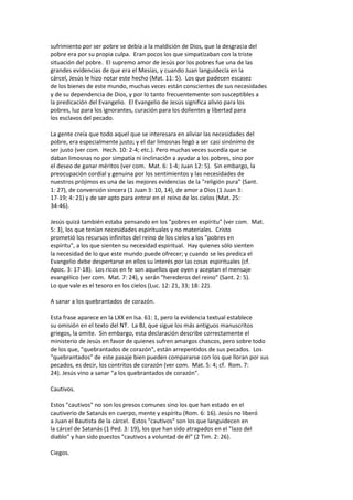 sufrimiento por ser pobre se debía a la maldición de Dios, que la desgracia del
pobre era por su propia culpa. Eran pocos los que simpatizaban con la triste
situación del pobre. El supremo amor de Jesús por los pobres fue una de las
grandes evidencias de que era el Mesías, y cuando Juan languidecía en la
cárcel, Jesús le hizo notar este hecho (Mat. 11: 5). Los que padecen escasez
de los bienes de este mundo, muchas veces están conscientes de sus necesidades
y de su dependencia de Dios, y por lo tanto frecuentemente son susceptibles a
la predicación del Evangelio. El Evangelio de Jesús significa alivio para los
pobres, luz para los ignorantes, curación para los dolientes y libertad para
los esclavos del pecado.
La gente creía que todo aquel que se interesara en aliviar las necesidades del
pobre, era especialmente justo; y el dar limosnas llegó a ser casi sinónimo de
ser justo (ver com. Hech. 10: 2-4; etc.). Pero muchas veces sucedía que se
daban limosnas no por simpatía ni inclinación a ayudar a los pobres, sino por
el deseo de ganar méritos (ver com. Mat. 6: 1-4; Juan 12: 5). Sin embargo, la
preocupación cordial y genuina por los sentimientos y las necesidades de
nuestros prójimos es una de las mejores evidencias de la "religión pura" (Sant.
1: 27), de conversión sincera (1 Juan 3: 10, 14), de amor a Dios (1 Juan 3:
17-19; 4: 21) y de ser apto para entrar en el reino de los cielos (Mat. 25:
34-46).
Jesús quizá también estaba pensando en los "pobres en espíritu" (ver com. Mat.
5: 3), los que tenían necesidades espirituales y no materiales. Cristo
prometió los recursos infinitos del reino de los cielos a los "pobres en
espíritu", a los que sienten su necesidad espiritual. Hay quienes sólo sienten
la necesidad de lo que este mundo puede ofrecer; y cuando se les predica el
Evangelio debe despertarse en ellos su interés por las cosas espirituales (cf.
Apoc. 3: 17-18). Los ricos en fe son aquellos que oyen y aceptan el mensaje
evangélico (ver com. Mat. 7: 24), y serán "herederos del reino" (Sant. 2: 5).
Lo que vale es el tesoro en los cielos (Luc. 12: 21, 33; 18: 22).
A sanar a los quebrantados de corazón.
Esta frase aparece en la LXX en Isa. 61: 1, pero la evidencia textual establece
su omisión en el texto del NT. La BJ, que sigue los más antiguos manuscritos
griegos, la omite. Sin embargo, esta declaración describe correctamente el
ministerio de Jesús en favor de quienes sufren amargos chascos, pero sobre todo
de los que, "quebrantados de corazón", están arrepentidos de sus pecados. Los
"quebrantados" de este pasaje bien pueden compararse con los que lloran por sus
pecados, es decir, los contritos de corazón (ver com. Mat. 5: 4; cf. Rom. 7:
24). Jesús vino a sanar "a los quebrantados de corazón".
Cautivos.
Estos "cautivos" no son los presos comunes sino los que han estado en el
cautiverio de Satanás en cuerpo, mente y espíritu (Rom. 6: 16). Jesús no liberó
a Juan el Bautista de la cárcel. Estos "cautivos" son los que languidecen en
la cárcel de Satanás (1 Ped. 3: 19), los que han sido atrapados en el "lazo del
diablo" y han sido puestos "cautivos a voluntad de él" (2 Tim. 2: 26).
Ciegos.
 