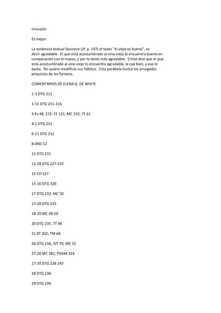 inclusión.
Es mejor.
La evidencia textual favorece (cf. p. 147) el texto "el viejo es bueno", es
decir agradable. El que está acostumbrado al vino viejo lo encuentra bueno en
comparación con el nuevo, y por lo tanto más agradable. Cristo dice que el que
está acostumbrado al vino viejo lo encuentra agradable, le cae bien, y eso le
basta. No quiere modificar sus hábitos. Esta parábola ilustra los arraigados
prejuicios de los fariseos.
COMENTARIOS DE ELENA G. DE WHITE
1-3 DTG 211
1-11 DTG 211-216
4 Ev 48, 272; FE 121; MC 152; 7T 61
4-5 DTG 212
6-11 DTG 212
8 DMJ 12
12 DTG 231
12-28 DTG 227-237
15 CH 527
15-16 DTG 330
17 DTG 233; MC 50
17-20 DTG 233
18-20 MC 49-50
20 DTG 235; 7T 96
21 8T 202; TM 68
26 DTG 236; 3JT 70; MC 52
27-28 MC 381; PVGM 324
27-39 DTG 238-247
28 DTG 238
29 DTG 239
 
