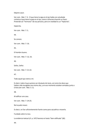 Déjame sacar.
Ver com. Mat. 7: 4. El que tiene la viga en el ojo habla con estudiada
cortesía al que tiene la paja en el ojo, como si ofreciera hacerle un favor.
Pretende ser "hermano" de esa persona, pero en realidad es un "hipócrita".
Hipócrita.
Ver com. Mat. 7: 5.
44.
Se conoce.
Ver com. Mat. 7: 16.
45.
El hombre bueno.
Ver com. Mat. 7: 12, 16.
46.
Señor, Señor.
Ver com. Mat. 7: 21-22.
47.
Todo aquel que viene a mí.
Es decir, todo el que quisiera ser discípulo de Jesús, así como los doce que
habían sido escogidos ese mismo día, y en ese momento estaban sentados junto a
Cristo (ver com. Mat. 5: 1).
48.
Al edificar una casa.
Ver com. Mat. 7: 24-25.
No la pudo mover.
Es decir, no fue suficientemente fuerte como para sacudirla o moverla.
Fundada sobre la roca.
La evidencia textual (cf. p. 147) favorece el texto "bien edificada" (BJ).
49.
 