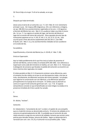 50 Pero él dijo a la mujer: Tu fe te ha salvado, ve en paz.
1.
Después que hubo terminado.
[Jesús sana al siervo de un centurión, Luc. 7: 1-10 = Mat. 8: 5-13. Comentario
principal: Lucas. Ver mapa p.209; diagrama p. 221; con referencia a milagros,
ver pp. 198-203.] Los acontecimientos registrados en los vers. 1-10 siguieron
al Sermón del Monte (ver com. Mat. 8: 2) y pudieron haber ocurrido el mismo
día. En Luc. 7: 1 se registra el cambio de lugar: del Sermón del Monte al
lugar de la curación del siervo del centurión. Otros ejemplos de este tipo de
transiciones aparecen en Luc. 4: 30, 37, 44; 5: 11, 16, 27; 6: 12; etc. Esto
ocurrió quizá a fines del verano (septiembre) del año 29 d. C. (ver DMJ
8-10,43; com. Mat. 5: 1), y los acontecimientos relatados tal vez sucedieron
en la tarde del día.
Sus palabras.
Específicamente, el Sermón del Monte (Luc. 6: 20-49; cf. Mat. 7: 28).
Entró en Capernaúm.
Aquí se habla posiblemente de lo que hizo Jesús al volver de presentar el
Sermón del Monte, como lo indica el contexto (DTG 282-283). Con referencia a
Capernaúm como sede del ministerio en Galilea, ver com. Mat. 4: 13. Parece que
la delegación de ancianos que llevaban el pedido del centurión se encontró con
Jesús mientras éste regresaba a la ciudad.
El relato paralelo en Mat. 8: 5-13 parecería contener varias diferencias, pero
al comparar los dos relatos se ve que no son discrepancias reales, sino que se
trata, sencillamente, de diferentes versiones del mismo episodio. Los pasajes
que registran la conversación son casi idénticos, y las diferencias aparecen
principalmente en el pasaje de la narración. En ambos casos la atención se
centra en la gran fe del centurión gentil (ver com. Luc. 7: 9). El aspecto
extraordinario consiste en que el beneficiado con este milagro no estaba en la
presencia inmediata de Cristo cuando fue sanado.
2.
Siervo.
Gr. dóulos, "esclavo".
Centurión.
Gr. hekatontárj's, "comandante de cien"; es decir, el capitán de una compañía
que en el ejército romano se denominaba centuria. El número de soldados en la
centuria era aproximadamente de 100. Es probable que el centurión de este
relato estuviera a cargo de una centuria de soldados romanos que servían como
policías para Herodes Antipas, tetrarca de Galilea. Según se desprende de la
narración (ver com. vers. 5-6, 9), el centurión no era prosélito judío. Todos
 