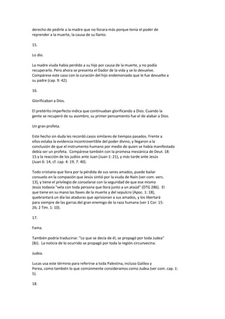 derecho de pedirle a la madre que no llorara más porque tenía el poder de
reprender a la muerte, la causa de su llanto.
15.
Lo dio.
La madre viuda había perdido a su hijo por causa de la muerte, y no podía
recuperarlo. Pero ahora se presenta el Dador de la vida y se lo devuelve.
Compárese este caso con la curación del hijo endemoniado que le fue devuelto a
su padre (cap. 9: 42).
16.
Glorificaban a Dios.
El pretérito imperfecto indica que continuaban glorificando a Dios. Cuando la
gente se recuperó de su asombro, su primer pensamiento fue el de alabar a Dios.
Un gran profeta.
Este hecho sin duda les recordó casos similares de tiempos pasados. Frente a
ellos estaba la evidencia incontrovertible del poder divino, y llegaron a la
conclusión de que el instrumento humano por medio de quien se había manifestado
debía ser un profeta. Compárese también con la promesa mesiánica de Deut. 18:
15 y la reacción de los judíos ante Juan (Juan 1: 21), y más tarde ante Jesús
(Juan 6: 14; cf. cap. 4: 19; 7: 40).
Todo cristiano que llora por la pérdida de sus seres amados, puede bailar
consuelo en la compasión que Jesús sintió por la viuda de Naín (ver com. vers.
13), y tiene el privilegio de consolarse con la seguridad de que ese mismo
Jesús todavía "vela con toda persona que llora junto a un ataúd" (DTG 286). El
que tiene en su mano las llaves de la muerte y del sepulcro (Apoc. 1: 18),
quebrantará un día las ataduras que aprisionan a sus amados, y los libertará
para siempre de las garras del gran enemigo de la raza humana (ver 1 Cor. 15:
26; 2 Tim. 1: 10).
17.
Fama.
También podría traducirse: "Lo que se decía de él, se propagó por toda Judea"
(BJ). La noticia de lo ocurrido se propagó por toda la región circunvecina.
Judea.
Lucas usa este término para referirse a toda Palestina, incluso Galilea y
Perea, como también lo que comúnmente consideramos como Judea (ver com. cap. 1:
5).
18.
 