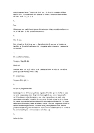 enviados a proclamar "el reino de Dios" (Luc. 10: 9), y los negocios del Rey
exigían prisa. Con referencia a la obra de los setenta como heraldos del Rey,
cf. com. Mat. 3: 3; Luc. 3: 5.
5.
Paz.
El desearse paz era la forma común del saludo en el Cercano Oriente (ver com.
Jer. 6: 14; Mat. 10: 13), que aún se usa hoy.
6.
Hijo de paz.
Este hebraísmo describe al que es digno de recibir la paz que se le desea, y
también se siente inclinado a recibir, y hospedar a los misioneros y a escuchar
su mensaje.
7.
En aquella misma casa.
Ver com. Mat. 10: 11.
El obrero.
Ver com. Mat. 10: 10; cf. Deut. 25: 4. Esta declaración de Jesús es una de las
pocas que cita Pablo (1 Tim. 5: 18).
De casa en casa.
Ver com. Mat. 10: 11.
8.
Lo que os pongan delante.
Los discípulos no debían ser golosos, ni pedir alimentos que el dueño de casa
no tenía preparados, ni ser despreciativos negándose a comer lo que se les
serviría. Algunos entienden a veces que estas instrucciones de Jesús a los
setenta permiten a los cristianos de hoy comer de todo lo que les sirva el que
los invita, aunque sean alimentos específicamente prohibidos en las Escrituras.
Pero debe recordarse que los setenta no fueron a hogares de gentiles donde se
servían alimentos prohibidos, sino a casas de judíos y samaritanos. Ambos
pueblos se ceñían rigurosamente a las instrucciones del Pentateuco en cuanto a
los alimentos limpios e inmundos (ver com. Lev. 11).
9.
Reino de Dios.
 