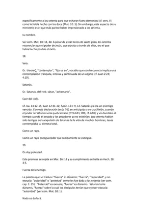 específicamente a los setenta para que echaran fuera demonios (cf. vers. 9)
como lo había hecho con los doce (Mat. 10: 1). Sin embargo, este aspecto de su
ministerio es el que más parece haber impresionado a los setenta.
tu nombre.
Ver com. Mat. 10: 18, 40. A pesar de estar llenos de santo gozo, los setenta
reconocían que el poder de Jesús, que obraba a través de ellos, era el que
había hecho posible el éxito.
18.
Veía.
Gr. theoréÇ, "contemplar", "fijarse en", vocablo que con frecuencia implica una
contemplación tranquila, intensa y continuada de un objeto (cf. Juan 2:23;
4:19).
Satanás.
Gr. Satanás, del Heb. sátan, "adversario".
Caer del cielo.
Cf. Isa. 14:12-15; Juan 12:31-32; Apoc. 12:7-9, 12. Satanás ya era un enemigo
vencido. Con esta declaración Jesús 762 se anticipaba a su crucifixión, cuando
el poder de Satanás sería quebrantado (DTG 633, 706; cf. 638); y vio también el
tiempo cuando el pecado y los pecadores ya no existirían. Los setenta habían
sido testigos de la expulsión de Satanás de la vida de muchos hombres; Jesús
contemplaba su derrota total.
Como un rayo.
Como un rayo enceguecedor que rápidamente se extingue.
19.
Os doy potestad.
Esta promesa se repite en Mar. 16: 18 y su cumplimiento se halla en Hech. 28:
3-5.
Fuerza del enemigo.
La palabra que se traduce "fuerza" es dúnamis: "fuerza", "capacidad", y no
exousía: "autoridad" o "potestad" como les fue dada a los setenta (ver com.
cap. 1: 35). "Potestad" es exousía; "fuerza" es dúnamis. Satanás tenía
dúnamis, "fuerza" sobre la cual los discípulos tenían que ejercer exousía:
"autoridad" (ver com. Mat. 10: 1).
Nada os dañará.
 