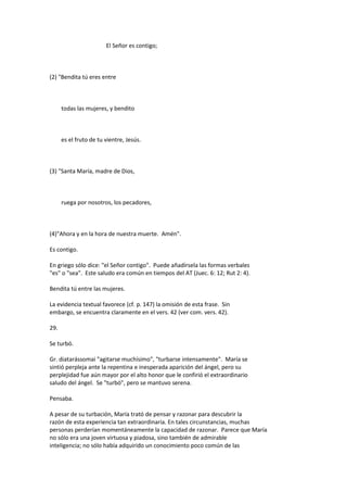 El Señor es contigo;
(2) "Bendita tú eres entre
todas las mujeres, y bendito
es el fruto de tu vientre, Jesús.
(3) "Santa María, madre de Dios,
ruega por nosotros, los pecadores,
(4)"Ahora y en la hora de nuestra muerte. Amén".
Es contigo.
En griego sólo dice: "el Señor contigo". Puede añadírsela las formas verbales
"es" o "sea". Este saludo era común en tiempos del AT (Juec. 6: 12; Rut 2: 4).
Bendita tú entre las mujeres.
La evidencia textual favorece (cf. p. 147) la omisión de esta frase. Sin
embargo, se encuentra claramente en el vers. 42 (ver com. vers. 42).
29.
Se turbó.
Gr. diatarássomai "agitarse muchísimo", "turbarse intensamente". María se
sintió perpleja ante la repentina e inesperada aparición del ángel, pero su
perplejidad fue aún mayor por el alto honor que le confirió el extraordinario
saludo del ángel. Se "turbó", pero se mantuvo serena.
Pensaba.
A pesar de su turbación, María trató de pensar y razonar para descubrir la
razón de esta experiencia tan extraordinaria. En tales circunstancias, muchas
personas perderían momentáneamente la capacidad de razonar. Parece que María
no sólo era una joven virtuosa y piadosa, sino también de admirable
inteligencia; no sólo había adquirido un conocimiento poco común de las
 