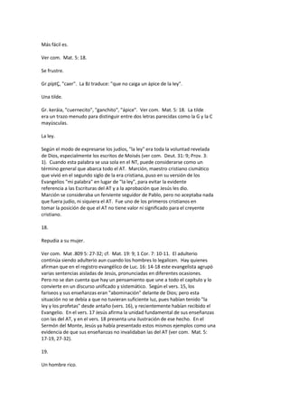 Más fácil es.
Ver com. Mat. 5: 18.
Se frustre.
Gr.píptÇ, "caer". La BJ traduce: "que no caiga un ápice de la ley".
Una tilde.
Gr. keráia, "cuernecito", "ganchito", "ápice". Ver com. Mat. 5: 18. La tilde
era un trazo menudo para distinguir entre dos letras parecidas como la G y la C
mayúsculas.
La ley.
Según el modo de expresarse los judíos, "la ley" era toda la voluntad revelada
de Dios, especialmente los escritos de Moisés (ver com. Deut. 31: 9; Prov. 3:
1). Cuando esta palabra se usa sola en el NT, puede considerarse como un
término general que abarca todo el AT. Marción, maestro cristiano cismático
que vivió en el segundo siglo de la era cristiana, puso en su versión de los
Evangelios "mi palabra" en lugar de "la ley", para evitar la evidente
referencia a las Escrituras del AT y a la aprobación que Jesús les dio.
Marción se consideraba un ferviente seguidor de Pablo, pero no aceptaba nada
que fuera judío, ni siquiera el AT. Fue uno de los primeros cristianos en
tomar la posición de que el AT no tiene valor ni significado para el creyente
cristiano.
18.
Repudia a su mujer.
Ver com. Mat .809 5: 27-32; cf. Mat. 19: 9; 1 Cor. 7: 10-11. El adulterio
continúa siendo adulterio aun cuando los hombres lo legalicen. Hay quienes
afirman que en el registro evangélico de Luc. 16: 14-18 este evangelista agrupó
varias sentencias aisladas de Jesús, pronunciadas en diferentes ocasiones.
Pero no se dan cuenta que hay un pensamiento que une a todo el capítulo y lo
convierte en un discurso unificado y sistemático. Según el vers. 15, los
fariseos y sus enseñanzas eran "abominación" delante de Dios; pero esta
situación no se debía a que no tuvieran suficiente luz, pues habían tenido "la
ley y los profetas" desde antaño (vers. 16), y recientemente habían recibido el
Evangelio. En el vers. 17 Jesús afirma la unidad fundamental de sus enseñanzas
con las del AT, y en el vers. 18 presenta una ilustración de ese hecho. En el
Sermón del Monte, Jesús ya había presentado estos mismos ejemplos como una
evidencia de que sus enseñanzas no invalidaban las del AT (ver com. Mat. 5:
17-19, 27-32).
19.
Un hombre rico.
 