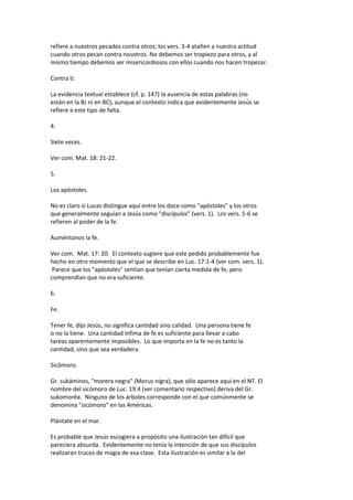 refiere a nuestros pecados contra otros; los vers. 3-4 atañen a nuestra actitud
cuando otros pecan contra nosotros. No debemos ser tropiezo para otros, y al
mismo tiempo debemos ser misericordiosos con ellos cuando nos hacen tropezar.
Contra ti.
La evidencia textual establece (cf. p. 147) la ausencia de estas palabras (no
están en la BJ ni en BC), aunque el contexto indica que evidentemente Jesús se
refiere a este tipo de falta.
4.
Siete veces.
Ver com. Mat. 18: 21-22.
5.
Los apóstoles.
No es claro si Lucas distingue aquí entre los doce como "apóstoles" y los otros
que generalmente seguían a Jesús como "discípulos" (vers. 1). Los vers. 5-6 se
refieren al poder de la fe.
Auméntanos la fe.
Ver com. Mat. 17: 20. El contexto sugiere que este pedido probablemente fue
hecho en otro momento que el que se describe en Luc. 17:1-4 (ver com. vers. 1).
Parece que los "apóstoles" sentían que tenían cierta medida de fe, pero
comprendían que no era suficiente.
6.
Fe.
Tener fe, dijo Jesús, no significa cantidad sino calidad. Una persona tiene fe
o no la tiene. Una cantidad ínfima de fe es suficiente para llevar a cabo
tareas aparentemente imposibles. Lo que importa en la fe no es tanto la
cantidad, sino que sea verdadera.
Sicómoro.
Gr. sukáminos, "morera negra" (Morus nigra), que sólo aparece aquí en el NT. El
nombre del sicómoro de Luc. 19:4 (ver comentario respectivo) deriva del Gr.
sukomoréa. Ninguno de los árboles corresponde con el que comúnmente se
denomina "sicómoro" en las Américas.
Plántate en el mar.
Es probable que Jesús escogiera a propósito una ilustración tan difícil que
pareciera absurda. Evidentemente no tenía la intención de que sus discípulos
realizaran trucos de magia de esa clase. Esta ilustración es similar a la del
 