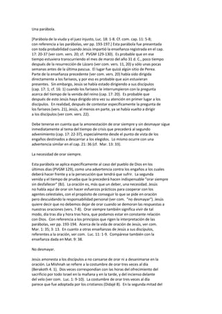 Una parábola.
[Parábola de la viuda y el juez injusto, Luc. 18: 1-8. Cf. com. cap. 11: 5-8;
con referencia a las parábolas, ver pp. 193-197.] Esta parábola fue presentada
con toda probabilidad cuando Jesús impartió la enseñanza registrada en el cap.
17: 20-37 (ver com. vers. 20; cf. PVGM 129-130). Es probable que en ese
tiempo estuviera transcurriendo el mes de marzo del año 31 d. C., poco tiempo
después de la resurrección de Lázaro (ver com. vers. 11, 20) y sólo unas pocas
semanas antes de la última pascua. El lugar fue quizá algún sitio de Perea.
Parte de la enseñanza precedente (ver com. vers. 20) había sido dirigida
directamente a los fariseos, y por eso es probable que aún estuvieran
presentes. Sin embargo, Jesús se había estado dirigiendo a sus discípulos
(cap. 17: 1; cf. 16: 1) cuando los fariseos le interrumpieron con la pregunta
acerca del tiempo de la venida del reino (cap. 17: 20). Es probable que
después de esto Jesús haya dirigido otra vez su atención en primer lugar a los
discípulos. En realidad, después de contestar específicamente la pregunta de
los fariseos (vers. 21), Jesús, al menos en parte, ya se había vuelto a dirigir
a los discípulos (ver com. vers. 22).
Debe tenerse en cuenta que la amonestación de orar siempre y sin desmayar sigue
inmediatamente al tema del tiempo de crisis que precederá al segundo
advenimiento (cap. 17: 22-37), especialmente desde el punto de vista de los
engaños destinados a descarriar a los elegidos. Lo mismo ocurre con una
advertencia similar en el cap. 21: 36 (cf. Mar. 13: 33).
La necesidad de orar siempre.
Esta parábola se aplica específicamente al caso del pueblo de Dios en los
últimos días (PVGM 129), como una advertencia contra los engaños a los cuales
deberá hacer frente y a la persecución que tendrá que sufrir. La segunda
venida y el tiempo de prueba que la precederá hacen indispensable "orar siempre
sin desfallecer" (BJ). La oración es, más que un deber, una necesidad. Jesús
no habla aquí de orar sin hacer esfuerzos prácticos para cooperar con los
agentes celestiales, con el propósito de conseguir lo que se pide en oración
pero descuidando la responsabilidad personal (ver com. "no desmayar"). Jesús
quiere decir que no debemos dejar de orar cuando se demoran las respuestas a
nuestras oraciones (vers. 7-8). Orar siempre también significa vivir de tal
modo, día tras día y hora tras hora, que podamos estar en constante relación
con Dios. Con referencia a los principios que rigen la interpretación de las
parábolas, ver pp. 193-194. Acerca de la vida de oración de Jesús, ver com.
Mar. 1: 35; 3: 13. En cuanto a otras enseñanzas de Jesús a sus discípulos,
referentes a la oración, ver com. Luc. 11: 1-9. Compárese también con la
enseñanza dada en Mat. 9: 38.
No desmayar.
Jesús amonesta a los discípulos a no cansarse de orar ni a desanimarse en la
oración. La Mishnah se refiere a la costumbre de orar tres veces al día
(Berakoth 4. 1). Dos veces correspondían con las horas del ofrecimiento del
sacrificio por todo Israel en la mañana y en la tarde, y del incienso delante
del velo (ver com. Luc. 1: 9-10). La costumbre de orar tres veces al día
parece que fue adoptada por los cristianos (Didajé 8). En la segunda mitad del
 