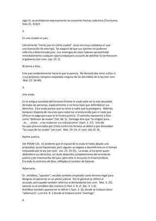 siglo IV, se prohibieron expresamente las oraciones hechas cada hora (Tanchuma,
folio 15. 3).823
2.
En una ciudad un juez.
Literalmente "cierto juez en cierta ciudad". Jesús era muy cuidadoso al usar
una ilustración de este tipo. Se aseguró de que sus oyentes no pudieran
referirla a determinado juez. Los enemigos de Jesús habrían aprovechado
inmediatamente cualquier oportunidad para acusarlo de debilitar la confianza en
el gobierno (ver com. cap. 23: 2).
Ni temía a Dios.
Este juez evidentemente hacía lo que le parecía. No demostraba amor a Dios ni
a sus prójimos; tampoco respetaba ninguna de las dos tablas de la ley (ver com.
Mat. 22: 34-40).
3.
Una viuda.
En la antigua sociedad del Cercano Oriente la viuda solía ser la más desvalida
de todas las personas, especialmente si no tenía hijos que defendieran sus
derechos. Esta viuda parece que no tenía a nadie que la protegiera. Además,
tampoco disponía de recursos para sobornar al endurecido juez ni nada que
ofrecer en pago para que se le hiciera justicia. El salmista representa a Dios
como "defensor de viudas" (Sal. 68: 5). Santiago dice que "la religión pura. .
. es. . . visitar. . a las viudas en sus tribulaciones" (Sant. 1: 27). Uno de
los ayes pronunciados por Cristo contra los fariseos se debió a que devoraban
"las casas de las viudas" (ver com. Mat. 23: 14; cf. com. Job 22: 9).
Hazme justicia.
Ver PVGM 131. Es evidente que el esposo de la viuda le había dejado una
propiedad, quizá hipotecada, pero alguien se negaba a devolvérsela en el tiempo
estipulado por la ley (ver com. Lev. 25: 23-25). La viuda, al no tener quien
defendiera sus derechos, sin duda dependía completamente del sentido de
justicia y de misericordia del juez; pero éste ni era justo ni misericordioso.
Era todo lo contrario de Dios; reflejaba el carácter de Satanás.
Adversario.
Gr. antídikos, "opositor", vocablo también empleado como término legal para
designar al oponente en un pleito judicial. Por lo general se refiere al
acusado, pero puede también referirse al demandante (ver com. Mat. 5: 25).
Satanás es el antídikos del cristiano (1 Ped. 5: 8; cf. Zac. 3: 1-4).
Antídikos también aparece en la LXX en 1 Sam. 2: 10, donde se traduce como
"adversario", y en Est. 8: 1 donde se traduce como "enemigo".
4.
 