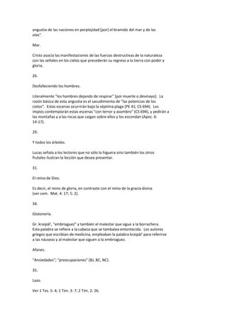 angustia de las naciones en perplejidad [por] el bramido del mar y de las
olas".
Mar.
Cristo asocia las manifestaciones de las fuerzas destructivas de la naturaleza
con las señales en los cielos que precederán su regreso a la tierra con poder y
gloria.
26.
Desfalleciendo los hombres.
Literalmente "los hombres dejando de respirar" [por muerte o desmayo]. La
razón básica de esta angustia es el sacudimiento de "las potencias de los
cielos". Estas escenas ocurrirán bajo la séptima plaga (PE 41; CS 694). Los
impíos contemplarán estas escenas "con terror y asombro" (CS 694), y pedirán a
las montañas y a las rocas que caigan sobre ellos y los escondan (Apoc. 6:
14-17).
29.
Y todos los árboles.
Lucas señala a los lectores que no sólo la higuera sino también los otros
frutales ilustran la lección que desea presentar.
31.
El reino de Dios.
Es decir, el reino de gloria, en contraste con el reino de la gracia divina
(ver com. Mat. 4: 17; 5: 2).
34.
Glotonería.
Gr. kraipál', "embriaguez" y también el malestar que sigue a la borrachera.
Esta palabra se refiere a la cabeza que se tambalea entontecida. Los autores
griegos que escribían de medicina, empleaban la palabra kraipál' para referirse
a las náuseas y al malestar que siguen a la embriaguez.
Afanes.
"Ansiedades"; "preocupaciones" (BJ, BC, NC).
35.
Lazo.
Ver 1 Tes. 5: 4; 1 Tim. 3: 7; 2 Tim. 2: 26.
 