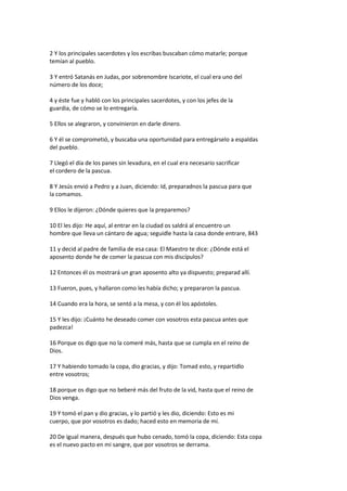 2 Y los principales sacerdotes y los escribas buscaban cómo matarle; porque
temían al pueblo.
3 Y entró Satanás en Judas, por sobrenombre Iscariote, el cual era uno del
número de los doce;
4 y éste fue y habló con los principales sacerdotes, y con los jefes de la
guardia, de cómo se lo entregaría.
5 Ellos se alegraron, y convinieron en darle dinero.
6 Y él se comprometió, y buscaba una oportunidad para entregárselo a espaldas
del pueblo.
7 Llegó el día de los panes sin levadura, en el cual era necesario sacrificar
el cordero de la pascua.
8 Y Jesús envió a Pedro y a Juan, diciendo: Id, preparadnos la pascua para que
la comamos.
9 Ellos le dijeron: ¿Dónde quieres que la preparemos?
10 El les dijo: He aquí, al entrar en la ciudad os saldrá al encuentro un
hombre que lleva un cántaro de agua; seguidle hasta la casa donde entrare, 843
11 y decid al padre de familia de esa casa: El Maestro te dice: ¿Dónde está el
aposento donde he de comer la pascua con mis discípulos?
12 Entonces él os mostrará un gran aposento alto ya dispuesto; preparad allí.
13 Fueron, pues, y hallaron como les había dicho; y prepararon la pascua.
14 Cuando era la hora, se sentó a la mesa, y con él los apóstoles.
15 Y les dijo: ¡Cuánto he deseado comer con vosotros esta pascua antes que
padezca!
16 Porque os digo que no la comeré más, hasta que se cumpla en el reino de
Dios.
17 Y habiendo tomado la copa, dio gracias, y dijo: Tomad esto, y repartidlo
entre vosotros;
18 porque os digo que no beberé más del fruto de la vid, hasta que el reino de
Dios venga.
19 Y tomó el pan y dio gracias, y lo partió y les dio, diciendo: Esto es mi
cuerpo, que por vosotros es dado; haced esto en memoria de mí.
20 De igual manera, después que hubo cenado, tomó la copa, diciendo: Esta copa
es el nuevo pacto en mi sangre, que por vosotros se derrama.
 