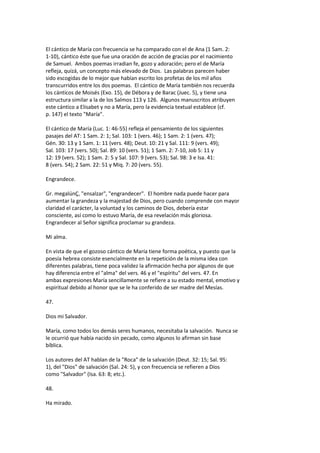 El cántico de María con frecuencia se ha comparado con el de Ana (1 Sam. 2:
1-10), cántico éste que fue una oración de acción de gracias por el nacimiento
de Samuel. Ambos poemas irradian fe, gozo y adoración; pero el de María
refleja, quizá, un concepto más elevado de Dios. Las palabras parecen haber
sido escogidas de lo mejor que habían escrito los profetas de los mil años
transcurridos entre los dos poemas. El cántico de María también nos recuerda
los cánticos de Moisés (Exo. 15), de Débora y de Barac (Juec. 5), y tiene una
estructura similar a la de los Salmos 113 y 126. Algunos manuscritos atribuyen
este cántico a Elisabet y no a María, pero la evidencia textual establece (cf.
p. 147) el texto "María".
El cántico de María (Luc. 1: 46-55) refleja el pensamiento de los siguientes
pasajes del AT: 1 Sam. 2: 1; Sal. 103: 1 (vers. 46); 1 Sam. 2: 1 (vers. 47);
Gén. 30: 13 y 1 Sam. 1: 11 (vers. 48); Deut. 10: 21 y Sal. 111: 9 (vers. 49);
Sal. 103: 17 (vers. 50); Sal. 89: 10 (vers. 51); 1 Sam. 2: 7-10, Job 5: 11 y
12: 19 (vers. 52); 1 Sam. 2: 5 y Sal. 107: 9 (vers. 53); Sal. 98: 3 e Isa. 41:
8 (vers. 54); 2 Sam. 22: 51 y Miq. 7: 20 (vers. 55).
Engrandece.
Gr. megalúnÇ, "ensalzar", "engrandecer". El hombre nada puede hacer para
aumentar la grandeza y la majestad de Dios, pero cuando comprende con mayor
claridad el carácter, la voluntad y los caminos de Dios, debería estar
consciente, así como lo estuvo María, de esa revelación más gloriosa.
Engrandecer al Señor significa proclamar su grandeza.
Mi alma.
En vista de que el gozoso cántico de María tiene forma poética, y puesto que la
poesía hebrea consiste esencialmente en la repetición de la misma idea con
diferentes palabras, tiene poca validez la afirmación hecha por algunos de que
hay diferencia entre el "alma" del vers. 46 y el "espíritu" del vers. 47. En
ambas expresiones María sencillamente se refiere a su estado mental, emotivo y
espiritual debido al honor que se le ha conferido de ser madre del Mesías.
47.
Dios mi Salvador.
María, como todos los demás seres humanos, necesitaba la salvación. Nunca se
le ocurrió que había nacido sin pecado, como algunos lo afirman sin base
bíblica.
Los autores del AT hablan de la "Roca" de la salvación (Deut. 32: 15; Sal. 95:
1), del "Dios" de salvación (Sal. 24: 5), y con frecuencia se refieren a Dios
como "Salvador" (Isa. 63: 8; etc.).
48.
Ha mirado.
 