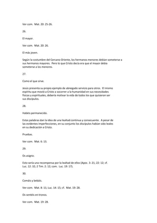 Ver com. Mat. 20: 25-26.
26.
El mayor.
Ver com. Mat. 20: 26.
El más joven.
Según la costumbre del Cercano Oriente, los hermanos menores debían someterse a
sus hermanos mayores. Pero lo que Cristo decía era que el mayor debía
someterse a los menores.
27.
Como el que sirve.
Jesús presenta su propio ejemplo de abnegado servicio para otros. El mismo
espíritu que movió a Cristo a socorrer a la humanidad en sus necesidades
físicas y espirituales, debería motivar la vida de todos los que quisieran ser
sus discípulos.
28.
Habéis permanecido.
Estas palabras dan la idea de una lealtad continua y consecuente. A pesar de
las evidentes imperfecciones, en su conjunto los discípulos habían sido leales
en su dedicación a Cristo.
Pruebas.
Ver com. Mat. 6: 13.
29.
Os asigno.
Esto sería una recompensa por la lealtad de ellos (Apoc. 3: 21; 22: 12; cf.
Luc. 12: 32; 2 Tim. 2: 12; com. Luc. 19: 17).
30.
Comáis y bebáis.
Ver com. Mat. 8: 11; Luc. 14: 15; cf. Mat. 19: 28.
Os sentéis en tronos.
Ver com. Mat. 19: 28.
 