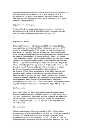 responsabilidades de la relación del pacto; era una promesa de obediencia. En
esta ocasión Cristo, Autor del pacto y de su señal visible -el rito de la
circuncisión (PP 390, 418)-, fue circuncidado, y así quedó sometido a las
demandas del pacto representado por él. Nació "bajo la ley" (Gál. 4: 4) y se
sometió a sus requerimientos.
Le pusieron por nombre Jesús.
Ver com. Mat. 1: 1. A los varones se les ponía nombre en el momento de
circuncidarlos (Luc. 1: 59-66). El ángel Gabriel había informado a María ya
José que el niño debía llamarse Jesús (Mat.1: 21; Luc. 1: 31).
22.
La purificación de ellos.
[Presentación de Jesús en el templo, Luc. 2: 22-38. Ver mapa p. 205.] La
evidencia textual se inclina (cf. p.147) por el texto como aparece en la RVR y
no por "la purificación de ella" (RVA). La frase "de ellos" gramaticalmente
podría referirse a María y a Jesús, o a María y a José. Si se refiere a madre
e hijo, probablemente deba entenderse que la dedicación del niño en el templo
estaba estrechamente ligada con la purificación de la madre. Si la palabra
"ellos" comprende a José y a María, es posible entender que José, como cabeza
de familia, era el responsable de que María cumpliera con los requerimientos
rituales. La ley levítica estipulaba que la madre debía purificarse después de
40 días si había tenido un varón, y después de 80 días si había tenido una niña
(ver com. Lev. 12). Durante ese tiempo debía permanecer en su casa sin
participar en los servicios religiosos públicos. La madre debía ser
purificada; el niño no. Tanto la madre como su hijo debían presentarse al
sacerdote para la purificación de ella y la presentación del niño. Por lo
tanto, fue doble el propósito que llevó a María, a José y al niño a Jerusalén,
a unos 8 km de Belén. Es evidente que José y María hicieron este viaje antes
de la visita de los magos, porque difícilmente se habrían atrevido a ir a
Jerusalén después de dicha visita. Además, abandonaron Belén y se encaminaron
a Egipto inmediatamente después de la visita de los magos (Mat. 2: 12-15).
Conforme a la ley.
Cristo nació "bajo la ley" (Gál. 4: 4), y por lo tanto obedeció las leyes que
él mismo había dado a Moisés 1.500 años antes (PP 381, 390; ver com. Luc. 2:
21). Jesús, como sustituto del hombre, tenía que someterse "a la ley en todo
detalle" (DTG 34). Es interesante notar que la palabra "ley" aparece cinco
veces en este capítulo (vers. 22-24, 27, 39) y sólo cuatro veces en el resto
del libro de Lucas.
Para presentarle.
Todo primogénito varón debía ser consagrado al Señor. Esto se hacía en
reconocimiento de la promesa de Dios de que daría a su Primogénito para redimir
al hombre (cf. DTG 34), y para recordar y agradecer la liberación de los
primogénitos durante el éxodo (ver com. Exo. 13: 2, 12; Núm. 3: 12-13). El
primogénito debía ser redimido o rescatado con dinero; la cantidad era 5 siclos
 
