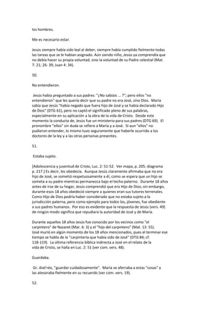 los hombres.
Me es necesario estar.
Jesús siempre había sido leal al deber, siempre había cumplido fielmente todas
las tareas que se le habían asignado. Aún siendo niño, Jesús ya comprendía que
no debía hacer su propia voluntad, sino la voluntad de su Padre celestial (Mat.
7: 21; 26: 39; Juan 4: 34).
50.
No entendieron.
Jesús había preguntado a sus padres: "¿No sabíais ... ?"; pero ellos "no
entendieron" que les quería decir que su padre no era José, sino Dios. María
sabía que Jesús "había negado que fuera hijo de José y se había declarado Hijo
de Dios" (DTG 61), pero no captó el significado pleno de sus palabras,
especialmente en su aplicación a la obra de la vida de Cristo. Desde este
momento la conducta de, Jesús fue un ministerio para sus padres (DTG 69). El
pronombre "ellos" sin duda se refiere a María y a José. Si aun "ellos" no
pudieron entender, lo mismo tuvo seguramente que haberle ocurrido a los
doctores de la ley y a las otras personas presentes.
51.
Estaba sujeto.
[Adolescencia y juventud de Cristo, Luc. 2: 51-52. Ver mapa, p. 205: diagrama
p. 217.] Es decir, les obedecía. Aunque Jesús claramente afirmaba que no era
hijo de José, se sometió respetuosamente a él, como se espera que un hijo se
someta a su padre mientras permanezca bajo el techo paterno. Durante 18 años
antes de irse de su hogar, Jesús comprendió que era Hijo de Dios; sin embargo,
durante esos 18 años obedeció siempre a quienes eran sus tutores terrenales.
Como Hijo de Dios podría haber considerado que no estaba sujeto a la
jurisdicción paterna, pero como ejemplo para todos los, jóvenes, fue obediente
a sus padres humanos. Por eso es evidente que la respuesta de Jesús (vers. 49)
de ningún modo significa que repudiara la autoridad de José y de María.
Durante aquellos 18 años Jesús fue conocido por los vecinos como "el
carpintero" de Nazaret (Mar. 6: 3) y el "hijo del carpintero" (Mat. 13: 55).
José murió en algún momento de los 18 años mencionados, pues al terminar ese
tiempo se habla de la "carpintería que había sido de José" (DTG 84; cf.
118-119). La última referencia bíblica indirecta a José en el relato de la
vida de Cristo, se halla en Luc. 2: 51 (ver com. vers. 48).
Guardaba.
Gr. diat'réo, "guardar cuidadosamente". María se aferraba a estas "cosas" y
las atesoraba fielmente en su recuerdo (ver com. vers. 19).
52.
 