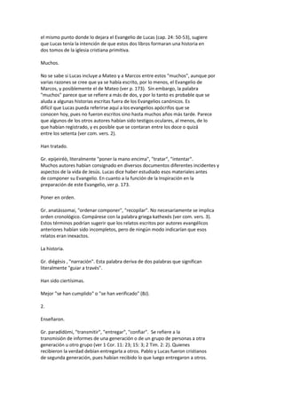 el mismo punto donde lo dejara el Evangelio de Lucas (cap. 24: 50-53), sugiere
que Lucas tenía la intención de que estos dos libros formaran una historia en
dos tomos de la iglesia cristiana primitiva.
Muchos.
No se sabe si Lucas incluye a Mateo y a Marcos entre estos "muchos", aunque por
varias razones se cree que ya se había escrito, por lo menos, el Evangelio de
Marcos, y posiblemente el de Mateo (ver p. 173). Sin embargo, la palabra
"muchos" parece que se refiere a más de dos, y por lo tanto es probable que se
aluda a algunas historias escritas fuera de los Evangelios canónicos. Es
difícil que Lucas pueda referirse aquí a los evangelios apócrifos que se
conocen hoy, pues no fueron escritos sino hasta muchos años más tarde. Parece
que algunos de los otros autores habían sido testigos oculares, al menos, de lo
que habían registrado, y es posible que se contaran entre los doce o quizá
entre los setenta (ver com. vers. 2).
Han tratado.
Gr. epijeiréò, literalmente "poner la mano encima", "tratar", "intentar".
Muchos autores habían consignado en diversos documentos diferentes incidentes y
aspectos de la vida de Jesús. Lucas dice haber estudiado esos materiales antes
de componer su Evangelio. En cuanto a la función de la Inspiración en la
preparación de este Evangelio, ver p. 173.
Poner en orden.
Gr. anatássomai, "ordenar componer", "recopilar". No necesariamente se implica
orden cronológico. Compárese con la palabra griega kathexés (ver com. vers. 3).
Estos términos podrían sugerir que los relatos escritos por autores evangélicos
anteriores habían sido incompletos, pero de ningún modo indicarían que esos
relatos eran inexactos.
La historia.
Gr. diégèsis , "narración". Esta palabra deriva de dos palabras que significan
literalmente "guiar a través".
Han sido ciertísimas.
Mejor "se han cumplido" o "se han verificado" (BJ).
2.
Enseñaron.
Gr. paradídòmi, "transmitir", "entregar", "confiar". Se refiere a la
transmisión de informes de una generación o de un grupo de personas a otra
generación u otro grupo (ver 1 Cor. 11: 23; 15: 3; 2 Tim. 2: 2). Quienes
recibieron la verdad debían entregarla a otros. Pablo y Lucas fueron cristianos
de segunda generación, pues habían recibido lo que luego entregaron a otros.
 