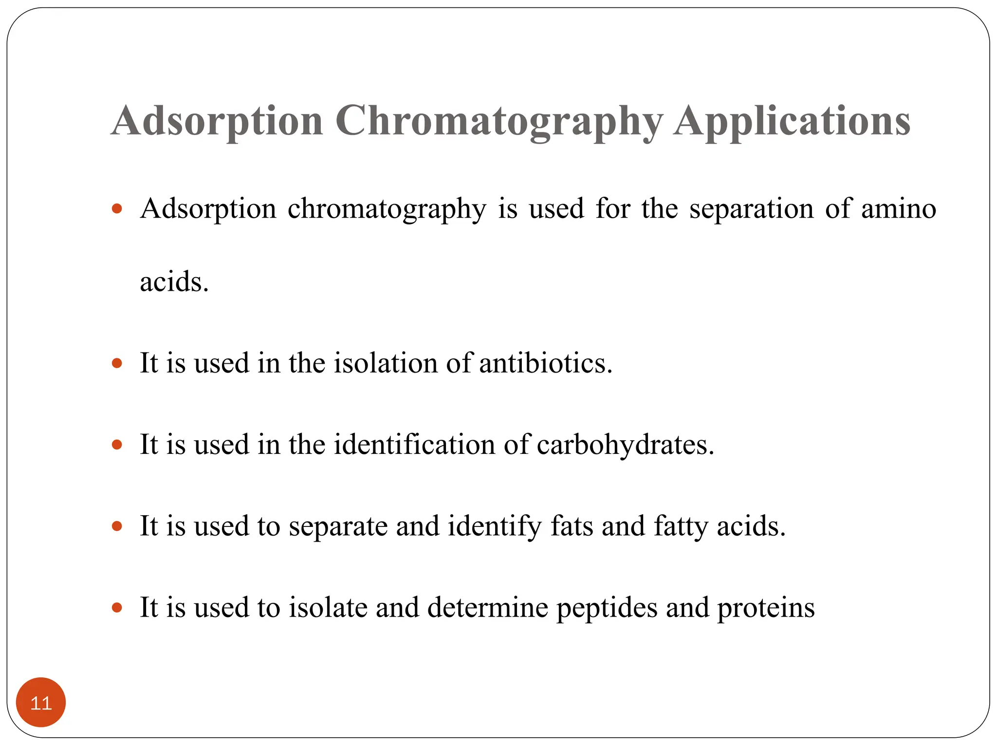 Adsorption Chromatography Applications
11
 Adsorption chromatography is used for the separation of amino
acids.
 It is used in the isolation of antibiotics.
 It is used in the identification of carbohydrates.
 It is used to separate and identify fats and fatty acids.
 It is used to isolate and determine peptides and proteins
 