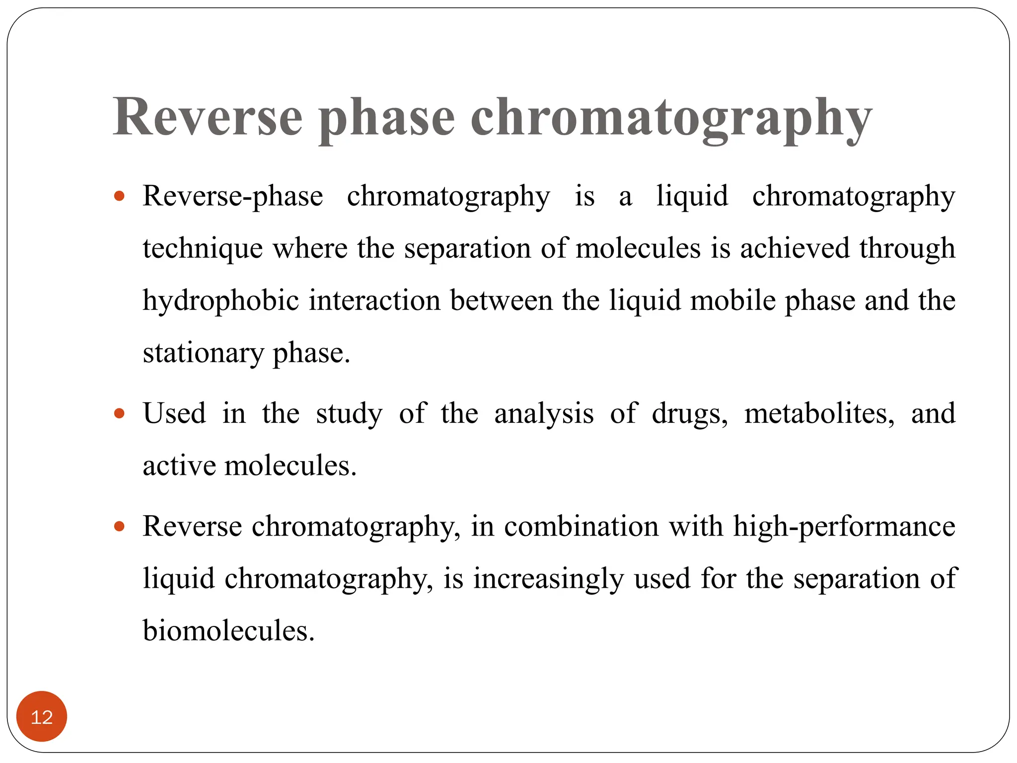 Reverse phase chromatography
12
 Reverse-phase chromatography is a liquid chromatography
technique where the separation of molecules is achieved through
hydrophobic interaction between the liquid mobile phase and the
stationary phase.
 Used in the study of the analysis of drugs, metabolites, and
active molecules.
 Reverse chromatography, in combination with high-performance
liquid chromatography, is increasingly used for the separation of
biomolecules.
 