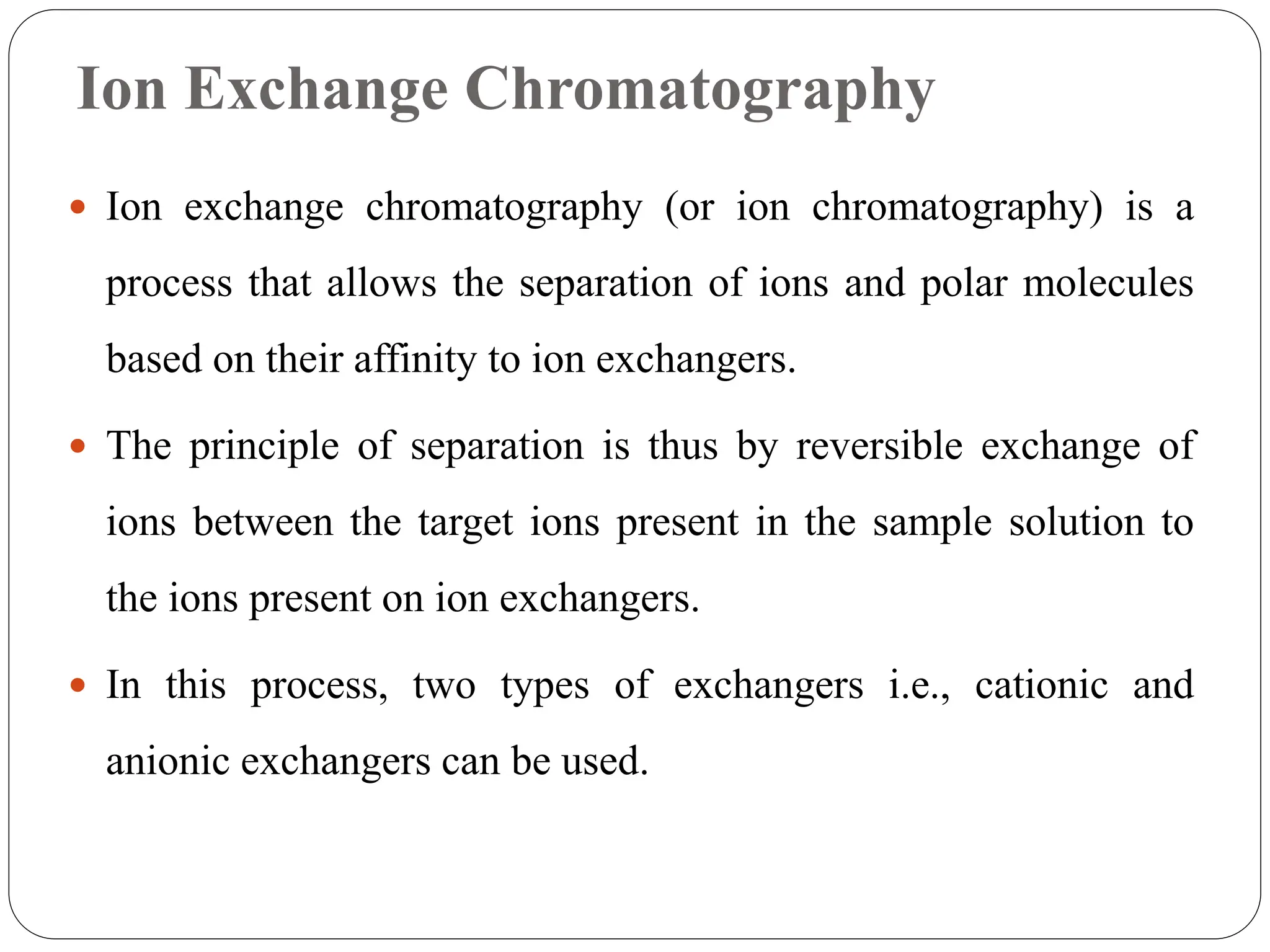 Ion Exchange Chromatography
 Ion exchange chromatography (or ion chromatography) is a
process that allows the separation of ions and polar molecules
based on their affinity to ion exchangers.
 The principle of separation is thus by reversible exchange of
ions between the target ions present in the sample solution to
the ions present on ion exchangers.
 In this process, two types of exchangers i.e., cationic and
anionic exchangers can be used.
 