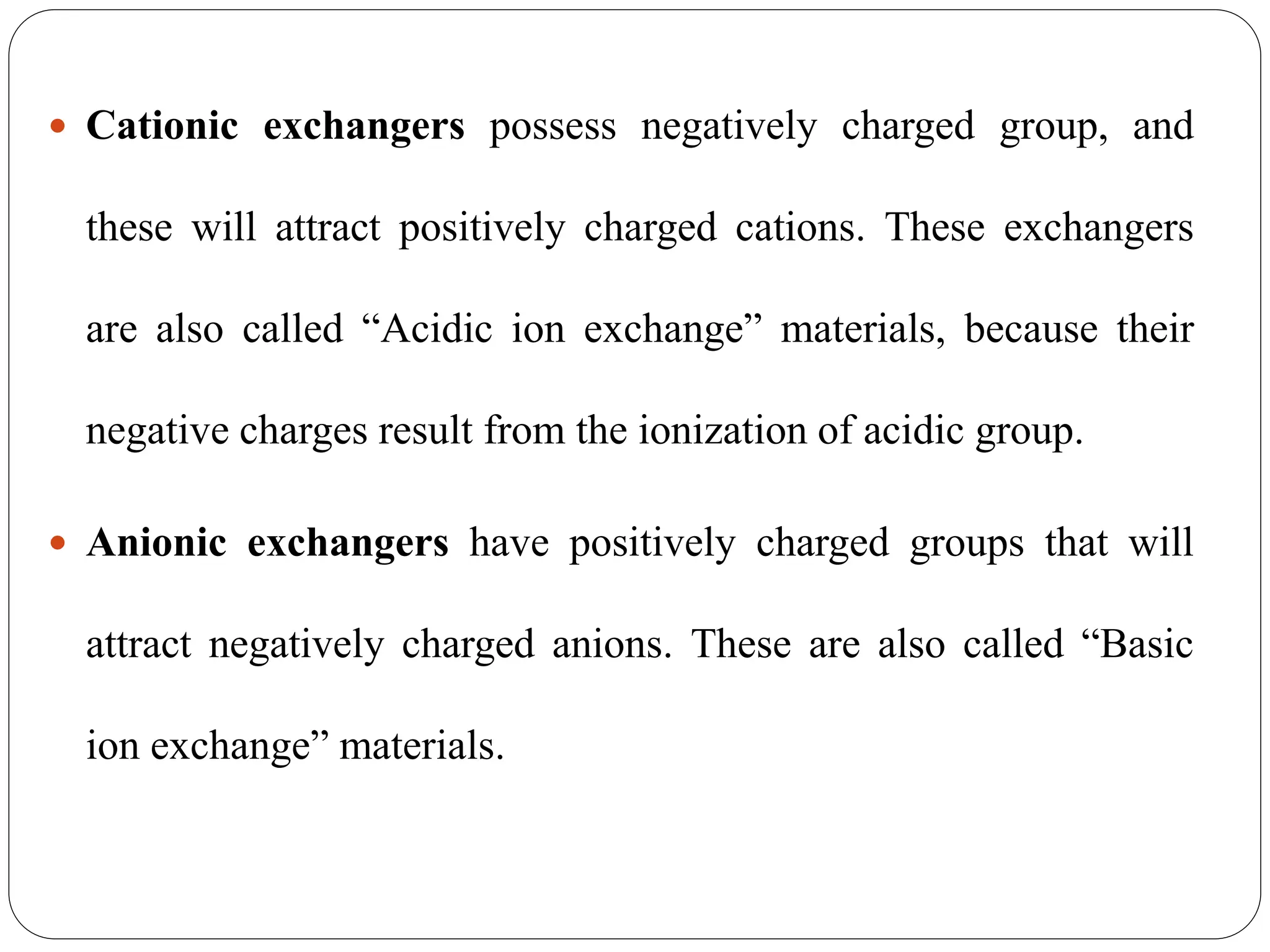  Cationic exchangers possess negatively charged group, and
these will attract positively charged cations. These exchangers
are also called “Acidic ion exchange” materials, because their
negative charges result from the ionization of acidic group.
 Anionic exchangers have positively charged groups that will
attract negatively charged anions. These are also called “Basic
ion exchange” materials.
 