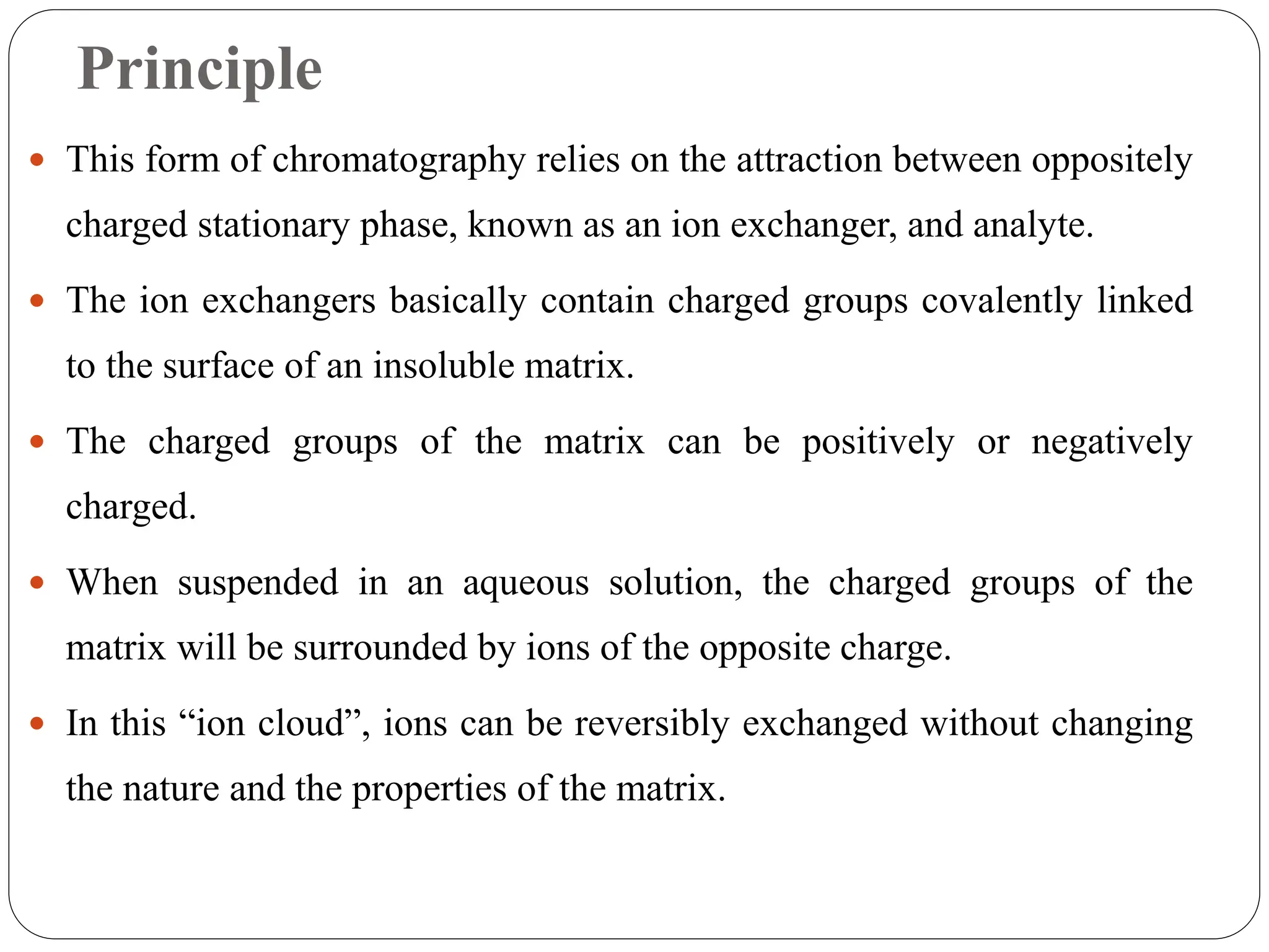 Principle
 This form of chromatography relies on the attraction between oppositely
charged stationary phase, known as an ion exchanger, and analyte.
 The ion exchangers basically contain charged groups covalently linked
to the surface of an insoluble matrix.
 The charged groups of the matrix can be positively or negatively
charged.
 When suspended in an aqueous solution, the charged groups of the
matrix will be surrounded by ions of the opposite charge.
 In this “ion cloud”, ions can be reversibly exchanged without changing
the nature and the properties of the matrix.
 