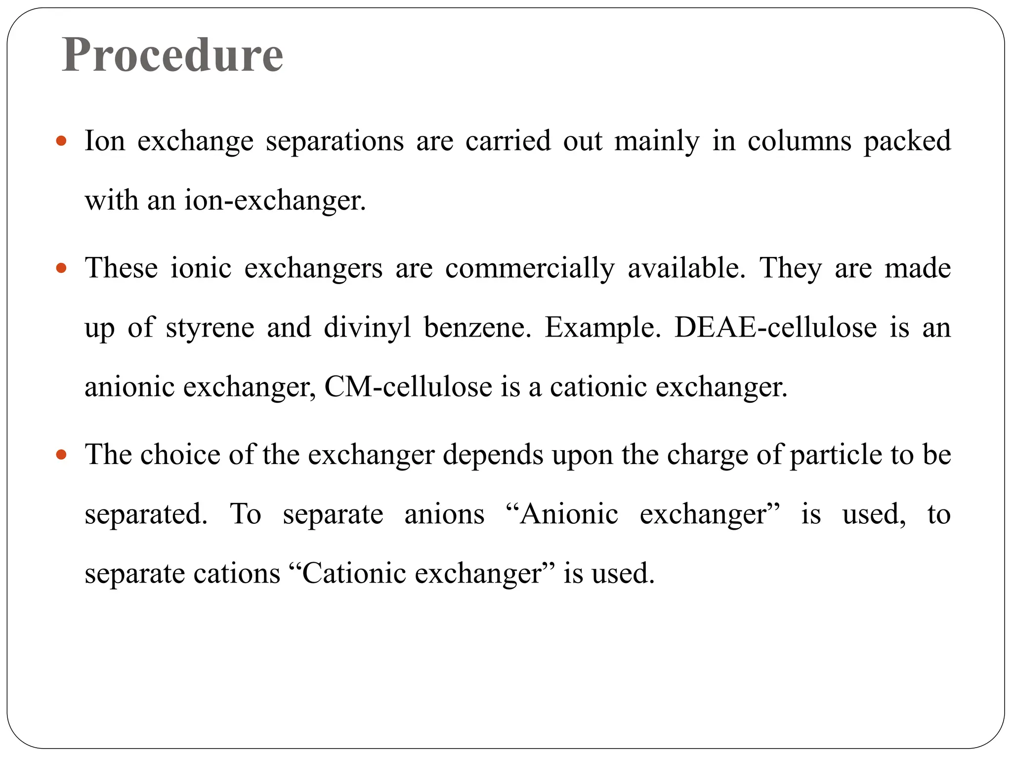 Procedure
 Ion exchange separations are carried out mainly in columns packed
with an ion-exchanger.
 These ionic exchangers are commercially available. They are made
up of styrene and divinyl benzene. Example. DEAE-cellulose is an
anionic exchanger, CM-cellulose is a cationic exchanger.
 The choice of the exchanger depends upon the charge of particle to be
separated. To separate anions “Anionic exchanger” is used, to
separate cations “Cationic exchanger” is used.
 